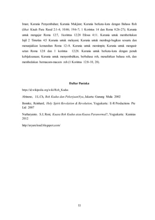 11
Iman; Karunia Penyembuhan; Karunia Mukjizat; Karunia berkata-kata dengan Bahasa Roh
(lihat Kisah Para Rasul 2:1-4; 10:46; 19:6-7; 1 Korintus 14 dan Roma 8:26-27); Karunia
untuk mengajar Roma 12:7, 1korintus 12:28 Efesus 4:11. Karunia untuk memberitakan
Injil 2 Timotius 4:5 Karunia untuk melayani; Karunia untuk membagi-bagikan sesuatu dan
menunjukkan kemurahan Roma 12:-8. Karunia untuk memimpin; Karunia untuk mengusir
setan Roma 12:8 dan 1 korintus 12:28. Karunia untuk berkata-kata dengan penuh
kebijaksanaan; Karunia untuk menyembuhkan, berbahasa roh, menafsirkan bahasa roh, dan
membedakan bermacam-macam roh (1 Korintus 12:8-10, 28).
Daftar Pustaka
https://id.wikipedia.org/wiki/Roh_Kudus
Abineno, J.L.Ch, Roh Kudus dan PekerjaanNya, Jakarta: Gunung Mulia 2002
Bonnke, Reinhard, Holy Spirit Revelation & Revolution, Yogyakarta: E-R Productions Pte
Ltd 2007
Nurharyanto. S.J, Roni, Kuasa Roh Kudus atau Kuasa Paranormal?, Yogyakarta: Kanisius
2012
http://aryareload.blogspot.com/
 