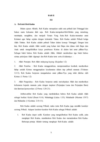 5
BAB II
ISI
A. Defenisi Roh Kudus
Dalam ajaran Alkitab, Roh Kudus merupakan salah satu pribadi dari Tritunggal dan
bukan suatu kekuatan ilahi saja. Roh Kudus merupakan Roh Elohim yang menolong,
memimpin, menghibur, dan menjadi Teman Yang Setia. Roh Kudus menuntun umat
Kristiani agar hidup sejalan dengan kehendak Tuhan. Roh Kudus adalah Pribadi ketiga
Allah Trinitas. Roh Kudus adalah pribadi Tuhan dalam konsep Tritunggal. Dengan kata
lain, Roh Kudus adalah Allah sendiri yang keluar dari Bapa dan diutus oleh Bapa dan
Anak untuk mengefektifkan karya penebusan Kristus di dalam hati umat pilihan-Nya.
Sebagai bukti bahwa Roh Kudus adalah Allah, Alkitab memberikan tiga bukti bahwa
semua pekerjaan Allah digenapi dan Roh Kudus turut serta di dalamnya :
1. Allah Pencipta: Roh Allah melayang-layang (Kejadian 1:2)
2. Allah Penebus : Roh Kudus menggerakkan, memperanakkan kembali, memberikan
hidup setelah Kristus menggenapkan keselamatan dalam tiap pribadi manusia (Yohanes
3:3-5); Roh Kudus berperan menguduskan umat pilihan-Nya yang telah ditebus oleh
Kristus (1 Petrus 1:2)
3. Allah Pengwahyu : Roh Kudus berperan untuk mewahyukan Allah dan memberikan
kebenaran kepada manusia yaitu dengan inspirasi (Perjanjian Lama dan Perjanjian Baru)
dan iluminasi/pencerahan (2 Petrus 1:20-21).
Atribut-atribut Roh Kudus yang membuktikan bahwa Roh Kudus adalah Allah
sebagai berikut: Kekal (Ibrani 9:14); Mahatinggi (Lukas 1:35); Mahahadir (Mazmur 139:7)
dan Mahatahu (1 Korintus 2:10-11).
Roh Kudus adalah seorang Pribadi, maka tentu Roh Kudus juga memiliki karakter
seorang Pribadi. Adapun karakter-karakter Roh Kudus sebagai Pribadi adalah:
1. Roh Kudus dapat sedih. Karakter yang mengakibatkan Roh Kudus sedih, yaitu
menghujat Roh Kudus, mendukakan Roh Kudus dan memadamkan Roh Kudus.
Beberapa prinsip Alkitab tentang menghujat Roh Kudus adalah:
 