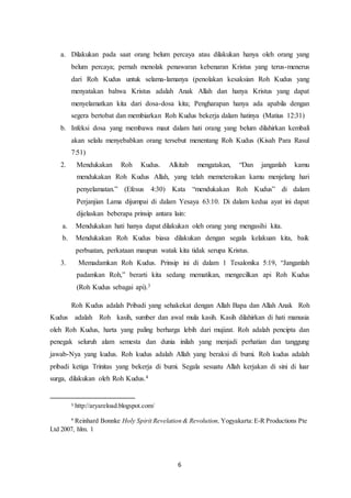 6
a. Dilakukan pada saat orang belum percaya atau dilakukan hanya oleh orang yang
belum percaya; pernah menolak penawaran kebenaran Kristus yang terus-menerus
dari Roh Kudus untuk selama-lamanya (penolakan kesaksian Roh Kudus yang
menyatakan bahwa Kristus adalah Anak Allah dan hanya Kristus yang dapat
menyelamatkan kita dari dosa-dosa kita; Pengharapan hanya ada apabila dengan
segera bertobat dan membiarkan Roh Kudus bekerja dalam hatinya (Matius 12:31)
b. Infeksi dosa yang membawa maut dalam hati orang yang belum dilahirkan kembali
akan selalu menyebabkan orang tersebut menentang Roh Kudus (Kisah Para Rasul
7:51)
2. Mendukakan Roh Kudus. Alkitab mengatakan, “Dan janganlah kamu
mendukakan Roh Kudus Allah, yang telah memeteraikan kamu menjelang hari
penyelamatan.” (Efesus 4:30) Kata “mendukakan Roh Kudus” di dalam
Perjanjian Lama dijumpai di dalam Yesaya 63:10. Di dalam kedua ayat ini dapat
dijelaskan beberapa prinsip antara lain:
a. Mendukakan hati hanya dapat dilakukan oleh orang yang mengasihi kita.
b. Mendukakan Roh Kudus biasa dilakukan dengan segala kelakuan kita, baik
perbuatan, perkataan maupun watak kita tidak serupa Kristus.
3. Memadamkan Roh Kudus. Prinsip ini di dalam 1 Tesalonika 5:19, “Janganlah
padamkan Roh,” berarti kita sedang mematikan, mengecilkan api Roh Kudus
(Roh Kudus sebagai api).3
Roh Kudus adalah Pribadi yang sehakekat dengan Allah Bapa dan Allah Anak Roh
Kudus adalah Roh kasih, sumber dan awal mula kasih. Kasih dilahirkan di hati manusia
oleh Roh Kudus, harta yang paling berharga lebih dari mujizat. Roh adalah pencipta dan
penegak seluruh alam semesta dan dunia inilah yang menjadi perhatian dan tanggung
jawab-Nya yang kudus. Roh kudus adalah Allah yang beraksi di bumi. Roh kudus adalah
pribadi ketiga Trinitas yang bekerja di bumi. Segala sesuatu Allah kerjakan di sini di luar
surga, dilakukan oleh Roh Kudus.4
3 http://aryareload.blogspot.com/
4
Reinhard Bonnke Holy Spirit Revelation & Revolution, Yogyakarta:E-R Productions Pte
Ltd 2007, hlm. 1
 