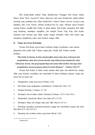 7
Roh Kudus adalah pribadi Tuhan dalamKonsep Tritunggal. Roh Kudus (dalam
bahasa ibrani “Ruah haqodesh”) hanya dipercayai oleh umat Kristiani dan adalah pribadi
penolong yang memimpin kita, dalam bentuk Roh ( bahasa Yunani pneuma: πνεύμα) yang
dijanjikan oleh Yesus Kristus sebelum kenaikan-Nya ke surga. Menurut ajaran Kristiani
seorang Kristen memiliki Roh Kudus di dalam dirinya. Roh Kudus merupakan Roh Allah
yang menolong, memimpin, menghibur, dan menjadi Teman Yang Setia. Roh Kudus
menuntun umat Kristiani agar hidup sejalan dengan kehendak Tuhan Roh Kudus juga
merupakan penghubung antara umat Kristiani dengan Allah.
B. Fungsi dan Peran Roh Kudus
Peranan Roh Kudus secara umum berkaitan dengan keselamatan umat manusia
dipaparkan oleh penulis Injil Yohanes sangat jelas. Penulis Injil Yohanes menulis
demikian:
“Dan kalau Ia datang, Ia akan menginsafkan dunia akan dosa, kebenaran dan
penghakiman; akan dosa, karena mereka tetap tidak percaya kepada-Ku; akan
kebenaran, karena Aku pergi kepada Bapa dan kamu tidak melihat Aku lagi; akan
penghakiman, karena penguasa dunia ini telah dihukum” – Yohanes 16:8-15.5
Peranan Roh Kudus di dalam semua manusia tidak lepas dari pribadi-Nya sebagai
Allah yang berkuasa memelihara dan memerintah di dalam kehidupan manusia. Fungsi dan
peran-Nya itu antara lain:
1. Menginsafkan dunia akan dosa (Yohanes 16:8).
2. Roh Kudus yang mengerjakan pembaharuan di dalam kita (Titus 3:5).
3. Menjadi Penolong ( Yohanes 14: 16).
4. Memimpin kita ke dalam seluruh kebenaran (Yohanes 16:13,1 Sam 10:6 ).
5. Memberikan kepada kita hikmat dan wahyu (Ef 1:17-18).
6. Memimpin hidup kita sebagai anak-anak Allah (Rom 8::14-16 ).
7. Menolong mematikan perbuatan-perbuatan daging dan memberikan kepada kita buah
Roh (Rom 8:13; Gal 5:22-23).
8. Menolong kita di dalam berdoa yang benar (Roma 8 :26).
5 Alkitab,155
 