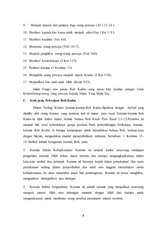 8
9. Menjadi meterai dan jaminan bagi orang percaya ( Ef 1:13-14 ).
10. Memberi kepada kita kuasa untuk menjadi saksi-Nya ( Kis 1: 8 ).
11. Memberi keadilan (Yes 4:4).
12. Menyertai orang percaya (Yoh 14:17).
13. Menjadi penghibur orang-orang percaya (Yoh 14:6).
14. Memberi kemerdekaan (2 Kor 3:17).
15. Pemberi karunia (1 Korintus 12).
16. Mengubah orang percaya menjadi seperti Kristus (2 Kor 3:18).
17. Menjadikan kita anak-anak Allah (Roma 8:15).
Inilah Fungsi dan peran Roh Kudus yang harus kita ketahui sebagai Umat
Kristen/orang-orang yang percaya kepada Tuhan Yang Maha Esa.
C. Jenis-jenis Pekerjaan Roh Kudus
Dalam Teologi Kristen karunia-karunia Roh Kudus dipahami dengan hal-hal yang
dimiliki oleh orang Kristen yang pertama kali di dapat para rasul. Karunia-karunia Roh
Kudus ini lahir dalam dalam bentuk bahasa Roh Kisah Para Rasul 2:1-13.Peristiwa ini
menjadi titik awal terbentuknya geraja perdana. Pada perkembangan berikutnya, karunia-
karunia Roh Kodus tu berupa kemampuan untuk menafsirkan bahasa Roh, berkata-kata
dengan hikmat, mengadakan mujizat menyembuhkan, melayani, bernubuat. 1 Korintus 12-
14, Berikut adalah keragaman karunia Roh, yaitu:
1. Karunia Sabda Kebijaksanaan. Karunia ini tampak ketika seseorang mendapat
pengertiian rencana Allah dalam situasi tertentu dan mampu mengungkapkannya dalam
kata-kata nasihat atau petunjuk. Karunia ini biasanya terjadi dalam persekutuan. Jika suatu
persekutuan sedang dalam penyembahan dan salah satu anggota mewartakan sabda
kebijaksanaan, itu akan menembus pusat hati pendengarnya. Karunia ini terasa menghibur,
menguatkan, meneguhkan atau menegur.
2. Karunia Sabda Pengetahuan. Karunia ini adalah karunia yang menjadikan seseorang
mengerti misteri Allah atau hubungan manusia dengan Allah dan mampu untuk
mengatakannya untuk membantu orang tersebut memahami misteri tersebut.
 