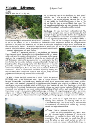 Makalu Adventure                                                  by Jayant Doshi
Part I
(from 24th April 2007 till 19th May 2007)
                                                         My two trekking trips in the Himalayas had been greatly
                                                         gratifying, and I was always on the lookout for new
                                                         opportunity. I had already put down my name for a trek in
                                                         Leh and Ladakh; but then Prabhulal (known in short as PD)
                                                         told me about his plans to trek to Makalu base camp. This
                                                         trek seemed more challenging and interesting then the one to
                                                         Leh, and I immediately confirmed myself for this trek.

                                                          The Group – We were four when I confirmed myself. PD,
                                                          who will be taking his state pension later this year, has had
                                                          quadruple by-pass operation and is diabetic. However, he did
                                                          Kilimanjaro and Everest base camp in the last couple of years
                                                          so he was experienced and capable to do such treks. PD has a
resolute mind and great determination; before he did Everest trek, I often saw him sweating out in the gym. This time
he was out and about a lot, and as such there was complacency in his preparations. Paresh, the youngest and the
sportsman of the group, also did Everest trek. He went on his regular skiing trip a fortnight before Makalu trek, and
this time he injured his back. He was still hopeful that he would make this trek but he had to cancel it at the last
moment. If he had come then maybe things might have turned out differently
– but that is something we will never find out.
         Nirmal, at 53, was also a youngster by our standards; and his trek to
Everest also put him in the same lot of experienced trekkers. He is a regular
golfer, and takes his regular walking seriously so he seemed well prepared.
Atul, now the youngest at 51, decided to join at the last minute, and with
only Kilimanjaro climb as his experience, this was something for the first
time for him. He took up the challenge seriously and started walking to and
back from office daily, clocking twelve miles daily. In receipt of my state
pension for several years, that made me the oldest in the group, and having
done Everest and Tapovan, I was also a bit more experienced. Before the
Everest trek, I did lot of circumstantial rather then preparatory walking, but
this time I have been complacent. However, with my golf, racket ball and
yoga I was confident that my fitness will not let me down.

The Trek - Mount Makalu is situated east of Mount Everest, and is one of
the highest peaks in the Himalayan range. There is a great difference
between the two treks. Everest trek is very popular and is well served with good tea houses, which makes trekking
much easier, while Makalu is comparatively new and less popular. Camping is the only way of trekking on this route.
Also Everest trek starts from Lukla which is 2800 metres high; Makalu trek starts from Tumlingtar, which is 450
metres high. On Everest trek, the trek starts at much higher altitude, and is cool from the beginning. Makalu trek starts
from much lower altitude; hot and humid conditions make trekking difficult until we reach high altitudes. While on
Everest trek, we start with mountains and barren landscape, on Makalu trek we go through green valleys and forests,
and pass lots of villages. On Everest trek, it is mostly going up on gentle ascent most of the time. On Makalu trek, we
go up to great heights, and then come down to very low heights, and then go up again, making it much more difficult.

                                                            We left London on 24th April, and arrived early next
                                                            morning into Kathmandu. Our trekking started on 27th
                                                            April and following is a day by day diary of the events and
                                                            our experiences. The timings given for each day’s trekking
                                                            include rest stops and lunch break.

                                                            27th April – flight to Tumlingtar.(457 mtrs.)
                                                                    Today was the beginning of our trek. When I woke
                                                            up I felt very sleepy and a bit lethargic. We drove to the
                                                            local airport – a ramshackle airport with little order or
                                                            organisation. After a long wait, our small plane left at
                                                            noon. The plane was quite small, and did not allow for
                                                            much movement, and even our rucksacks had to be put on
 