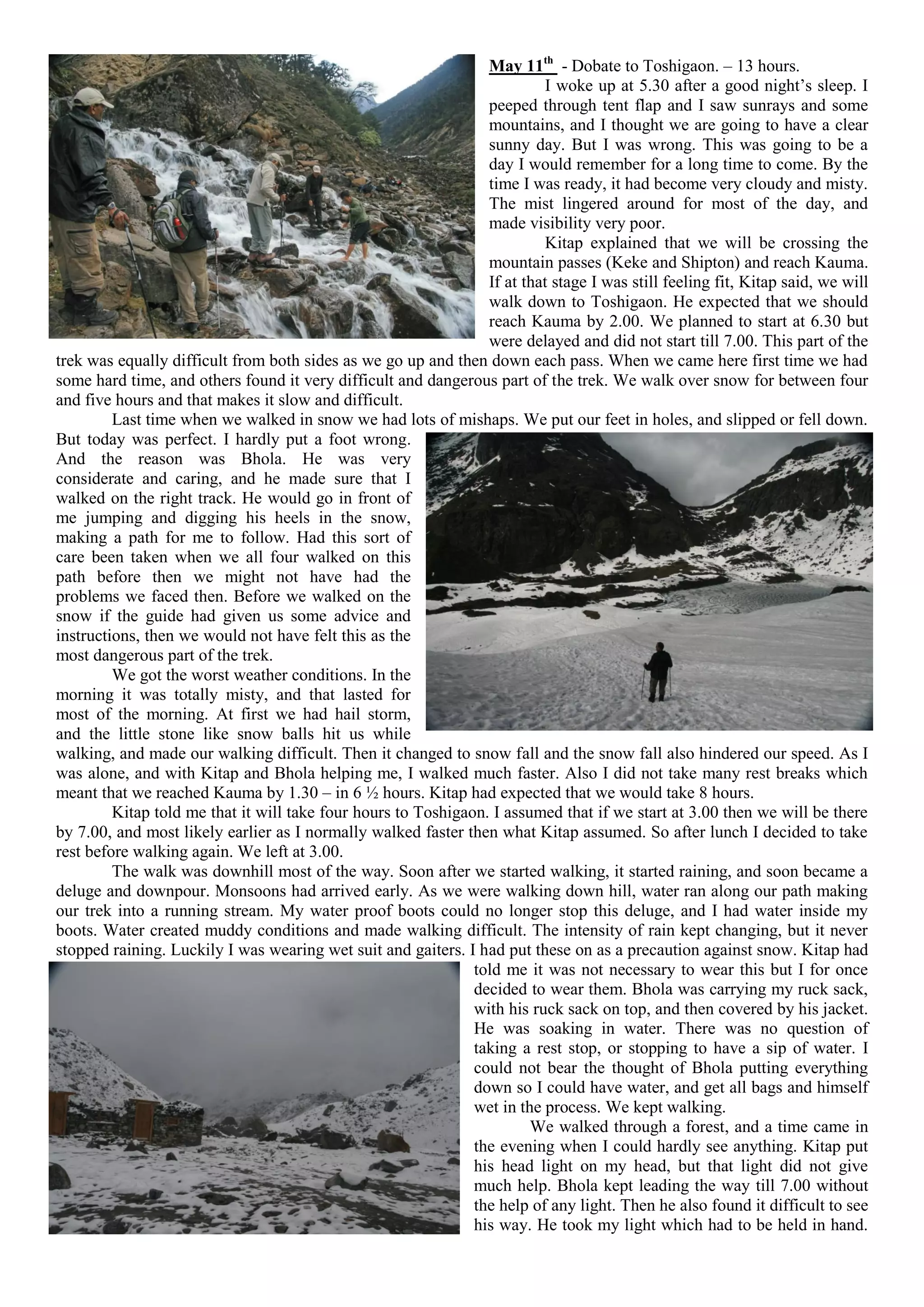 May 11th - Dobate to Toshigaon. – 13 hours.
                                                                          I woke up at 5.30 after a good night’s sleep. I
                                                                 peeped through tent flap and I saw sunrays and some
                                                                 mountains, and I thought we are going to have a clear
                                                                 sunny day. But I was wrong. This was going to be a
                                                                 day I would remember for a long time to come. By the
                                                                 time I was ready, it had become very cloudy and misty.
                                                                 The mist lingered around for most of the day, and
                                                                 made visibility very poor.
                                                                          Kitap explained that we will be crossing the
                                                                 mountain passes (Keke and Shipton) and reach Kauma.
                                                                 If at that stage I was still feeling fit, Kitap said, we will
                                                                 walk down to Toshigaon. He expected that we should
                                                                 reach Kauma by 2.00. We planned to start at 6.30 but
                                                                 were delayed and did not start till 7.00. This part of the
trek was equally difficult from both sides as we go up and then down each pass. When we came here first time we had
some hard time, and others found it very difficult and dangerous part of the trek. We walk over snow for between four
and five hours and that makes it slow and difficult.
         Last time when we walked in snow we had lots of mishaps. We put our feet in holes, and slipped or fell down.
But today was perfect. I hardly put a foot wrong.
And the reason was Bhola. He was very
considerate and caring, and he made sure that I
walked on the right track. He would go in front of
me jumping and digging his heels in the snow,
making a path for me to follow. Had this sort of
care been taken when we all four walked on this
path before then we might not have had the
problems we faced then. Before we walked on the
snow if the guide had given us some advice and
instructions, then we would not have felt this as the
most dangerous part of the trek.
         We got the worst weather conditions. In the
morning it was totally misty, and that lasted for
most of the morning. At first we had hail storm,
and the little stone like snow balls hit us while
walking, and made our walking difficult. Then it changed to snow fall and the snow fall also hindered our speed. As I
was alone, and with Kitap and Bhola helping me, I walked much faster. Also I did not take many rest breaks which
meant that we reached Kauma by 1.30 – in 6 ½ hours. Kitap had expected that we would take 8 hours.
         Kitap told me that it will take four hours to Toshigaon. I assumed that if we start at 3.00 then we will be there
by 7.00, and most likely earlier as I normally walked faster then what Kitap assumed. So after lunch I decided to take
rest before walking again. We left at 3.00.
         The walk was downhill most of the way. Soon after we started walking, it started raining, and soon became a
deluge and downpour. Monsoons had arrived early. As we were walking down hill, water ran along our path making
our trek into a running stream. My water proof boots could no longer stop this deluge, and I had water inside my
boots. Water created muddy conditions and made walking difficult. The intensity of rain kept changing, but it never
stopped raining. Luckily I was wearing wet suit and gaiters. I had put these on as a precaution against snow. Kitap had
                                                               told me it was not necessary to wear this but I for once
                                                               decided to wear them. Bhola was carrying my ruck sack,
                                                               with his ruck sack on top, and then covered by his jacket.
                                                               He was soaking in water. There was no question of
                                                               taking a rest stop, or stopping to have a sip of water. I
                                                               could not bear the thought of Bhola putting everything
                                                               down so I could have water, and get all bags and himself
                                                               wet in the process. We kept walking.
                                                                        We walked through a forest, and a time came in
                                                               the evening when I could hardly see anything. Kitap put
                                                               his head light on my head, but that light did not give
                                                               much help. Bhola kept leading the way till 7.00 without
                                                               the help of any light. Then he also found it difficult to see
                                                               his way. He took my light which had to be held in hand.
 