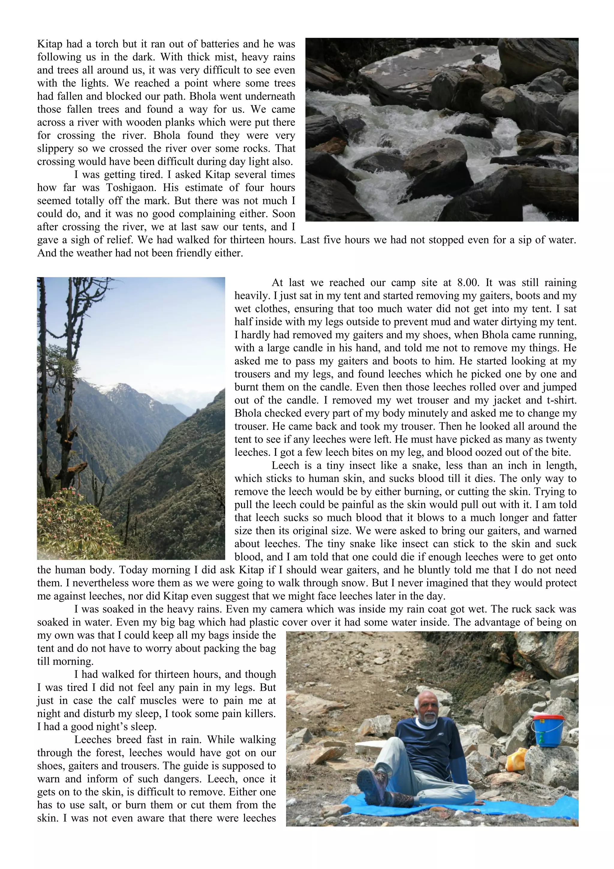 Kitap had a torch but it ran out of batteries and he was
following us in the dark. With thick mist, heavy rains
and trees all around us, it was very difficult to see even
with the lights. We reached a point where some trees
had fallen and blocked our path. Bhola went underneath
those fallen trees and found a way for us. We came
across a river with wooden planks which were put there
for crossing the river. Bhola found they were very
slippery so we crossed the river over some rocks. That
crossing would have been difficult during day light also.
         I was getting tired. I asked Kitap several times
how far was Toshigaon. His estimate of four hours
seemed totally off the mark. But there was not much I
could do, and it was no good complaining either. Soon
after crossing the river, we at last saw our tents, and I
gave a sigh of relief. We had walked for thirteen hours. Last five hours we had not stopped even for a sip of water.
And the weather had not been friendly either.

                                                       At last we reached our camp site at 8.00. It was still raining
                                              heavily. I just sat in my tent and started removing my gaiters, boots and my
                                              wet clothes, ensuring that too much water did not get into my tent. I sat
                                              half inside with my legs outside to prevent mud and water dirtying my tent.
                                              I hardly had removed my gaiters and my shoes, when Bhola came running,
                                              with a large candle in his hand, and told me not to remove my things. He
                                              asked me to pass my gaiters and boots to him. He started looking at my
                                              trousers and my legs, and found leeches which he picked one by one and
                                              burnt them on the candle. Even then those leeches rolled over and jumped
                                              out of the candle. I removed my wet trouser and my jacket and t-shirt.
                                              Bhola checked every part of my body minutely and asked me to change my
                                              trouser. He came back and took my trouser. Then he looked all around the
                                              tent to see if any leeches were left. He must have picked as many as twenty
                                              leeches. I got a few leech bites on my leg, and blood oozed out of the bite.
                                                       Leech is a tiny insect like a snake, less than an inch in length,
                                              which sticks to human skin, and sucks blood till it dies. The only way to
                                              remove the leech would be by either burning, or cutting the skin. Trying to
                                              pull the leech could be painful as the skin would pull out with it. I am told
                                              that leech sucks so much blood that it blows to a much longer and fatter
                                              size then its original size. We were asked to bring our gaiters, and warned
                                              about leeches. The tiny snake like insect can stick to the skin and suck
                                              blood, and I am told that one could die if enough leeches were to get onto
the human body. Today morning I did ask Kitap if I should wear gaiters, and he bluntly told me that I do not need
them. I nevertheless wore them as we were going to walk through snow. But I never imagined that they would protect
me against leeches, nor did Kitap even suggest that we might face leeches later in the day.
         I was soaked in the heavy rains. Even my camera which was inside my rain coat got wet. The ruck sack was
soaked in water. Even my big bag which had plastic cover over it had some water inside. The advantage of being on
my own was that I could keep all my bags inside the
tent and do not have to worry about packing the bag
till morning.
         I had walked for thirteen hours, and though
I was tired I did not feel any pain in my legs. But
just in case the calf muscles were to pain me at
night and disturb my sleep, I took some pain killers.
I had a good night’s sleep.
         Leeches breed fast in rain. While walking
through the forest, leeches would have got on our
shoes, gaiters and trousers. The guide is supposed to
warn and inform of such dangers. Leech, once it
gets on to the skin, is difficult to remove. Either one
has to use salt, or burn them or cut them from the
skin. I was not even aware that there were leeches
 