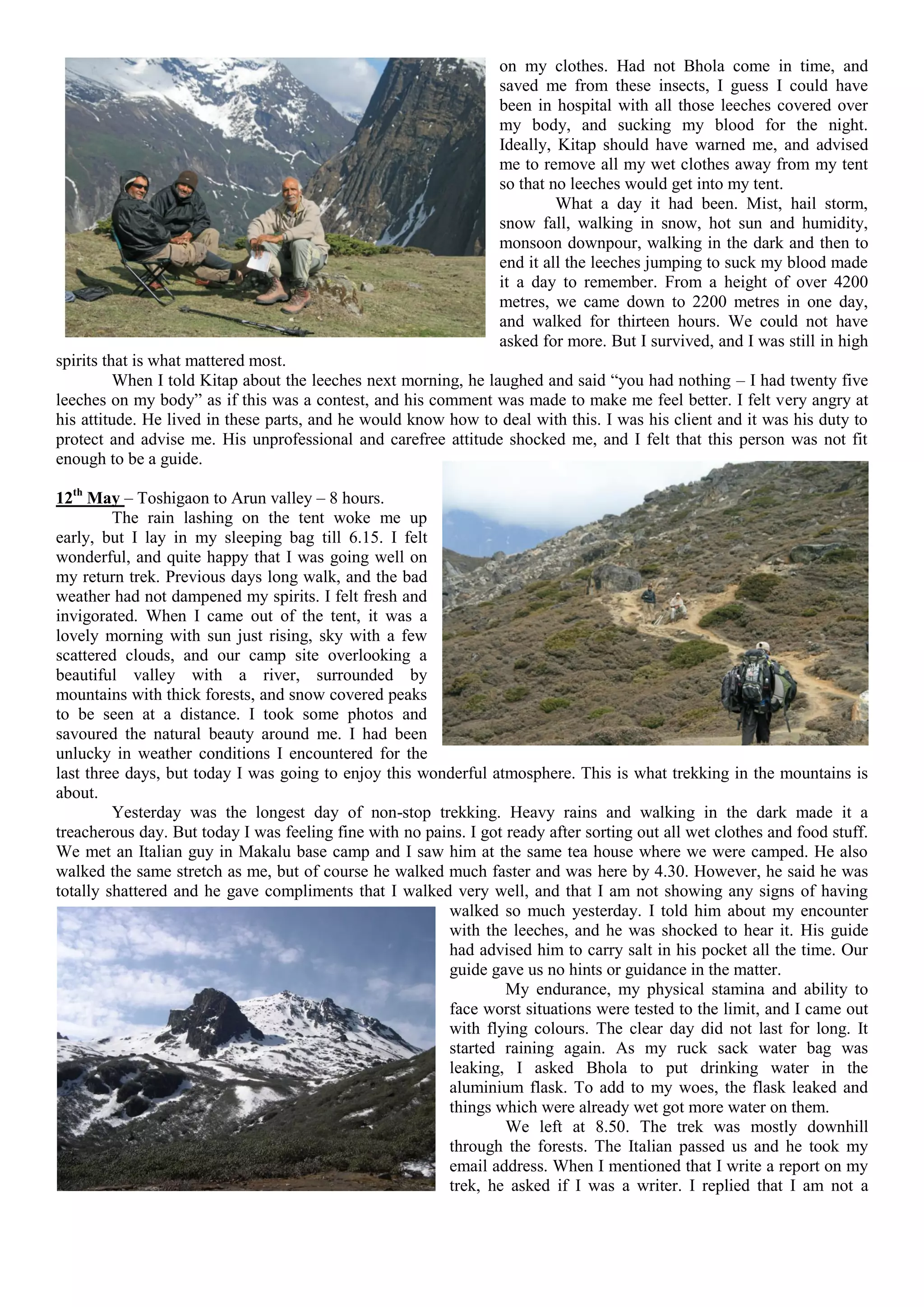 on my clothes. Had not Bhola come in time, and
                                                                  saved me from these insects, I guess I could have
                                                                  been in hospital with all those leeches covered over
                                                                  my body, and sucking my blood for the night.
                                                                  Ideally, Kitap should have warned me, and advised
                                                                  me to remove all my wet clothes away from my tent
                                                                  so that no leeches would get into my tent.
                                                                           What a day it had been. Mist, hail storm,
                                                                  snow fall, walking in snow, hot sun and humidity,
                                                                  monsoon downpour, walking in the dark and then to
                                                                  end it all the leeches jumping to suck my blood made
                                                                  it a day to remember. From a height of over 4200
                                                                  metres, we came down to 2200 metres in one day,
                                                                  and walked for thirteen hours. We could not have
                                                                  asked for more. But I survived, and I was still in high
spirits that is what mattered most.
          When I told Kitap about the leeches next morning, he laughed and said “you had nothing – I had twenty five
leeches on my body” as if this was a contest, and his comment was made to make me feel better. I felt very angry at
his attitude. He lived in these parts, and he would know how to deal with this. I was his client and it was his duty to
protect and advise me. His unprofessional and carefree attitude shocked me, and I felt that this person was not fit
enough to be a guide.

12th May – Toshigaon to Arun valley – 8 hours.
         The rain lashing on the tent woke me up
early, but I lay in my sleeping bag till 6.15. I felt
wonderful, and quite happy that I was going well on
my return trek. Previous days long walk, and the bad
weather had not dampened my spirits. I felt fresh and
invigorated. When I came out of the tent, it was a
lovely morning with sun just rising, sky with a few
scattered clouds, and our camp site overlooking a
beautiful valley with a river, surrounded by
mountains with thick forests, and snow covered peaks
to be seen at a distance. I took some photos and
savoured the natural beauty around me. I had been
unlucky in weather conditions I encountered for the
last three days, but today I was going to enjoy this wonderful atmosphere. This is what trekking in the mountains is
about.
         Yesterday was the longest day of non-stop trekking. Heavy rains and walking in the dark made it a
treacherous day. But today I was feeling fine with no pains. I got ready after sorting out all wet clothes and food stuff.
We met an Italian guy in Makalu base camp and I saw him at the same tea house where we were camped. He also
walked the same stretch as me, but of course he walked much faster and was here by 4.30. However, he said he was
totally shattered and he gave compliments that I walked very well, and that I am not showing any signs of having
                                                         walked so much yesterday. I told him about my encounter
                                                         with the leeches, and he was shocked to hear it. His guide
                                                         had advised him to carry salt in his pocket all the time. Our
                                                         guide gave us no hints or guidance in the matter.
                                                                   My endurance, my physical stamina and ability to
                                                         face worst situations were tested to the limit, and I came out
                                                         with flying colours. The clear day did not last for long. It
                                                         started raining again. As my ruck sack water bag was
                                                         leaking, I asked Bhola to put drinking water in the
                                                         aluminium flask. To add to my woes, the flask leaked and
                                                         things which were already wet got more water on them.
                                                                   We left at 8.50. The trek was mostly downhill
                                                         through the forests. The Italian passed us and he took my
                                                         email address. When I mentioned that I write a report on my
                                                         trek, he asked if I was a writer. I replied that I am not a
 