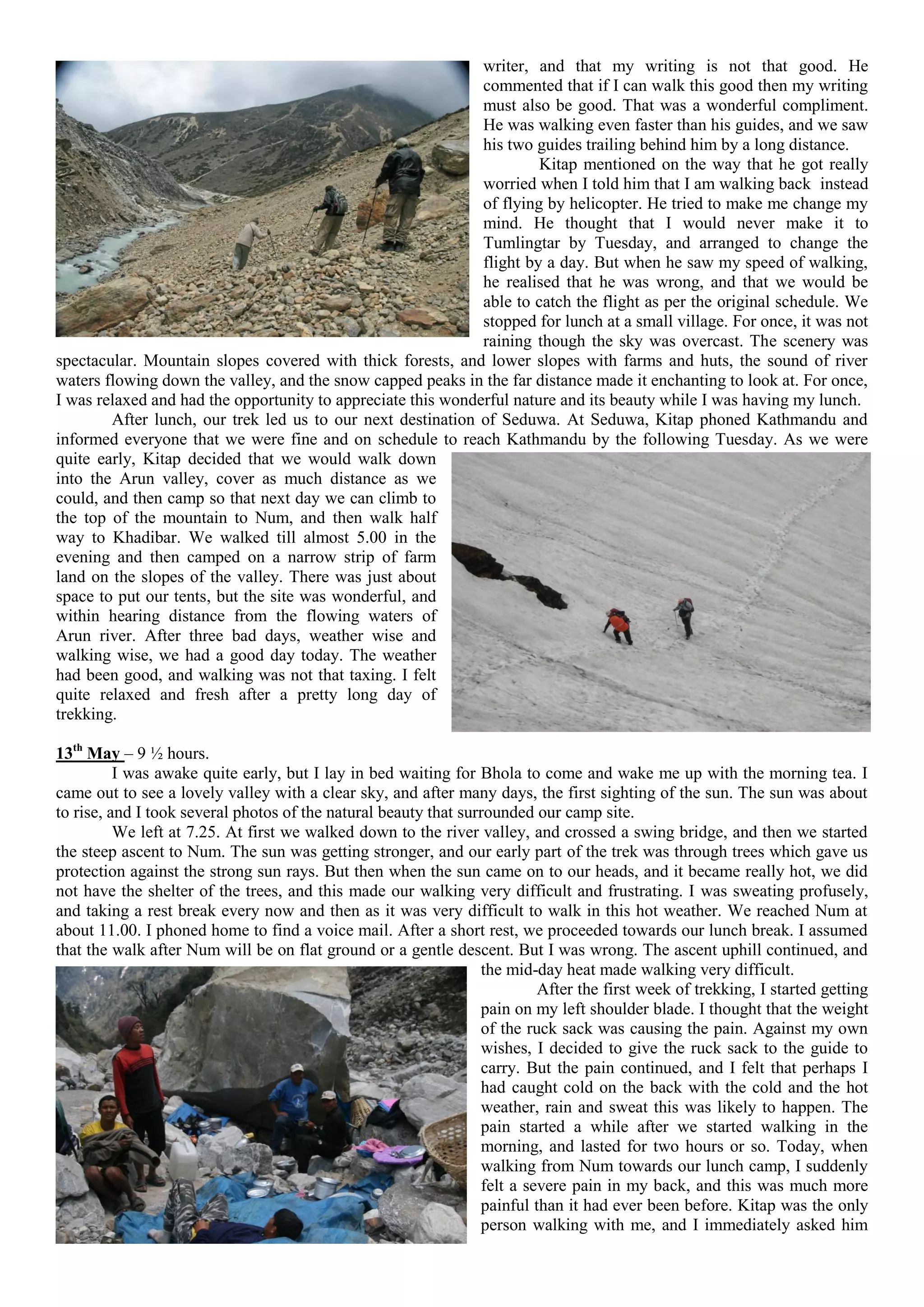 writer, and that my writing is not that good. He
                                                              commented that if I can walk this good then my writing
                                                              must also be good. That was a wonderful compliment.
                                                              He was walking even faster than his guides, and we saw
                                                              his two guides trailing behind him by a long distance.
                                                                       Kitap mentioned on the way that he got really
                                                              worried when I told him that I am walking back instead
                                                              of flying by helicopter. He tried to make me change my
                                                              mind. He thought that I would never make it to
                                                              Tumlingtar by Tuesday, and arranged to change the
                                                              flight by a day. But when he saw my speed of walking,
                                                              he realised that he was wrong, and that we would be
                                                              able to catch the flight as per the original schedule. We
                                                              stopped for lunch at a small village. For once, it was not
                                                              raining though the sky was overcast. The scenery was
spectacular. Mountain slopes covered with thick forests, and lower slopes with farms and huts, the sound of river
waters flowing down the valley, and the snow capped peaks in the far distance made it enchanting to look at. For once,
I was relaxed and had the opportunity to appreciate this wonderful nature and its beauty while I was having my lunch.
        After lunch, our trek led us to our next destination of Seduwa. At Seduwa, Kitap phoned Kathmandu and
informed everyone that we were fine and on schedule to reach Kathmandu by the following Tuesday. As we were
quite early, Kitap decided that we would walk down
into the Arun valley, cover as much distance as we
could, and then camp so that next day we can climb to
the top of the mountain to Num, and then walk half
way to Khadibar. We walked till almost 5.00 in the
evening and then camped on a narrow strip of farm
land on the slopes of the valley. There was just about
space to put our tents, but the site was wonderful, and
within hearing distance from the flowing waters of
Arun river. After three bad days, weather wise and
walking wise, we had a good day today. The weather
had been good, and walking was not that taxing. I felt
quite relaxed and fresh after a pretty long day of
trekking.

13th May – 9 ½ hours.
          I was awake quite early, but I lay in bed waiting for Bhola to come and wake me up with the morning tea. I
came out to see a lovely valley with a clear sky, and after many days, the first sighting of the sun. The sun was about
to rise, and I took several photos of the natural beauty that surrounded our camp site.
          We left at 7.25. At first we walked down to the river valley, and crossed a swing bridge, and then we started
the steep ascent to Num. The sun was getting stronger, and our early part of the trek was through trees which gave us
protection against the strong sun rays. But then when the sun came on to our heads, and it became really hot, we did
not have the shelter of the trees, and this made our walking very difficult and frustrating. I was sweating profusely,
and taking a rest break every now and then as it was very difficult to walk in this hot weather. We reached Num at
about 11.00. I phoned home to find a voice mail. After a short rest, we proceeded towards our lunch break. I assumed
that the walk after Num will be on flat ground or a gentle descent. But I was wrong. The ascent uphill continued, and
                                                                 the mid-day heat made walking very difficult.
                                                                          After the first week of trekking, I started getting
                                                                 pain on my left shoulder blade. I thought that the weight
                                                                 of the ruck sack was causing the pain. Against my own
                                                                 wishes, I decided to give the ruck sack to the guide to
                                                                 carry. But the pain continued, and I felt that perhaps I
                                                                 had caught cold on the back with the cold and the hot
                                                                 weather, rain and sweat this was likely to happen. The
                                                                 pain started a while after we started walking in the
                                                                 morning, and lasted for two hours or so. Today, when
                                                                 walking from Num towards our lunch camp, I suddenly
                                                                 felt a severe pain in my back, and this was much more
                                                                 painful than it had ever been before. Kitap was the only
                                                                 person walking with me, and I immediately asked him
 