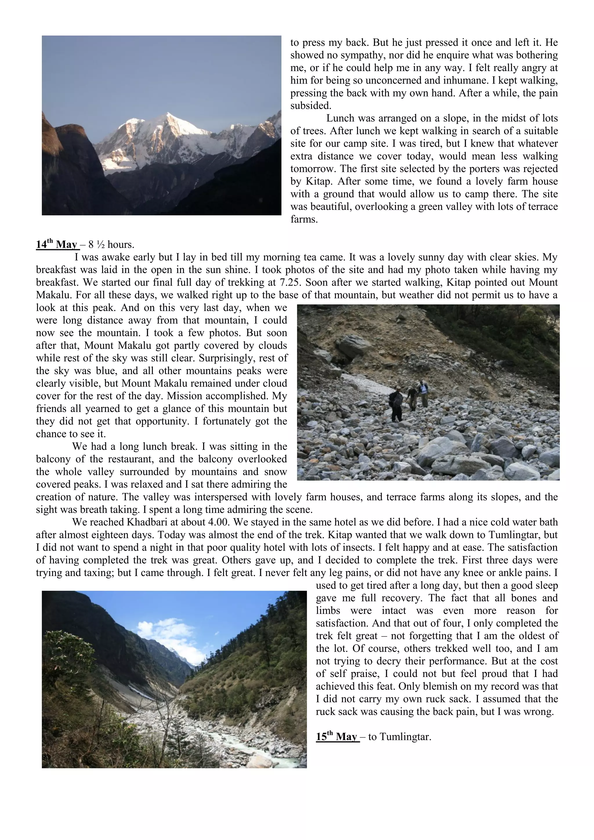 to press my back. But he just pressed it once and left it. He
                                                            showed no sympathy, nor did he enquire what was bothering
                                                            me, or if he could help me in any way. I felt really angry at
                                                            him for being so unconcerned and inhumane. I kept walking,
                                                            pressing the back with my own hand. After a while, the pain
                                                            subsided.
                                                                     Lunch was arranged on a slope, in the midst of lots
                                                            of trees. After lunch we kept walking in search of a suitable
                                                            site for our camp site. I was tired, but I knew that whatever
                                                            extra distance we cover today, would mean less walking
                                                            tomorrow. The first site selected by the porters was rejected
                                                            by Kitap. After some time, we found a lovely farm house
                                                            with a ground that would allow us to camp there. The site
                                                            was beautiful, overlooking a green valley with lots of terrace
                                                            farms.

14th May – 8 ½ hours.
         I was awake early but I lay in bed till my morning tea came. It was a lovely sunny day with clear skies. My
breakfast was laid in the open in the sun shine. I took photos of the site and had my photo taken while having my
breakfast. We started our final full day of trekking at 7.25. Soon after we started walking, Kitap pointed out Mount
Makalu. For all these days, we walked right up to the base of that mountain, but weather did not permit us to have a
look at this peak. And on this very last day, when we
were long distance away from that mountain, I could
now see the mountain. I took a few photos. But soon
after that, Mount Makalu got partly covered by clouds
while rest of the sky was still clear. Surprisingly, rest of
the sky was blue, and all other mountains peaks were
clearly visible, but Mount Makalu remained under cloud
cover for the rest of the day. Mission accomplished. My
friends all yearned to get a glance of this mountain but
they did not get that opportunity. I fortunately got the
chance to see it.
         We had a long lunch break. I was sitting in the
balcony of the restaurant, and the balcony overlooked
the whole valley surrounded by mountains and snow
covered peaks. I was relaxed and I sat there admiring the
creation of nature. The valley was interspersed with lovely farm houses, and terrace farms along its slopes, and the
sight was breath taking. I spent a long time admiring the scene.
         We reached Khadbari at about 4.00. We stayed in the same hotel as we did before. I had a nice cold water bath
after almost eighteen days. Today was almost the end of the trek. Kitap wanted that we walk down to Tumlingtar, but
I did not want to spend a night in that poor quality hotel with lots of insects. I felt happy and at ease. The satisfaction
of having completed the trek was great. Others gave up, and I decided to complete the trek. First three days were
trying and taxing; but I came through. I felt great. I never felt any leg pains, or did not have any knee or ankle pains. I
                                                                   used to get tired after a long day, but then a good sleep
                                                                   gave me full recovery. The fact that all bones and
                                                                   limbs were intact was even more reason for
                                                                   satisfaction. And that out of four, I only completed the
                                                                   trek felt great – not forgetting that I am the oldest of
                                                                   the lot. Of course, others trekked well too, and I am
                                                                   not trying to decry their performance. But at the cost
                                                                   of self praise, I could not but feel proud that I had
                                                                   achieved this feat. Only blemish on my record was that
                                                                   I did not carry my own ruck sack. I assumed that the
                                                                   ruck sack was causing the back pain, but I was wrong.

                                                                  15th May – to Tumlingtar.
 