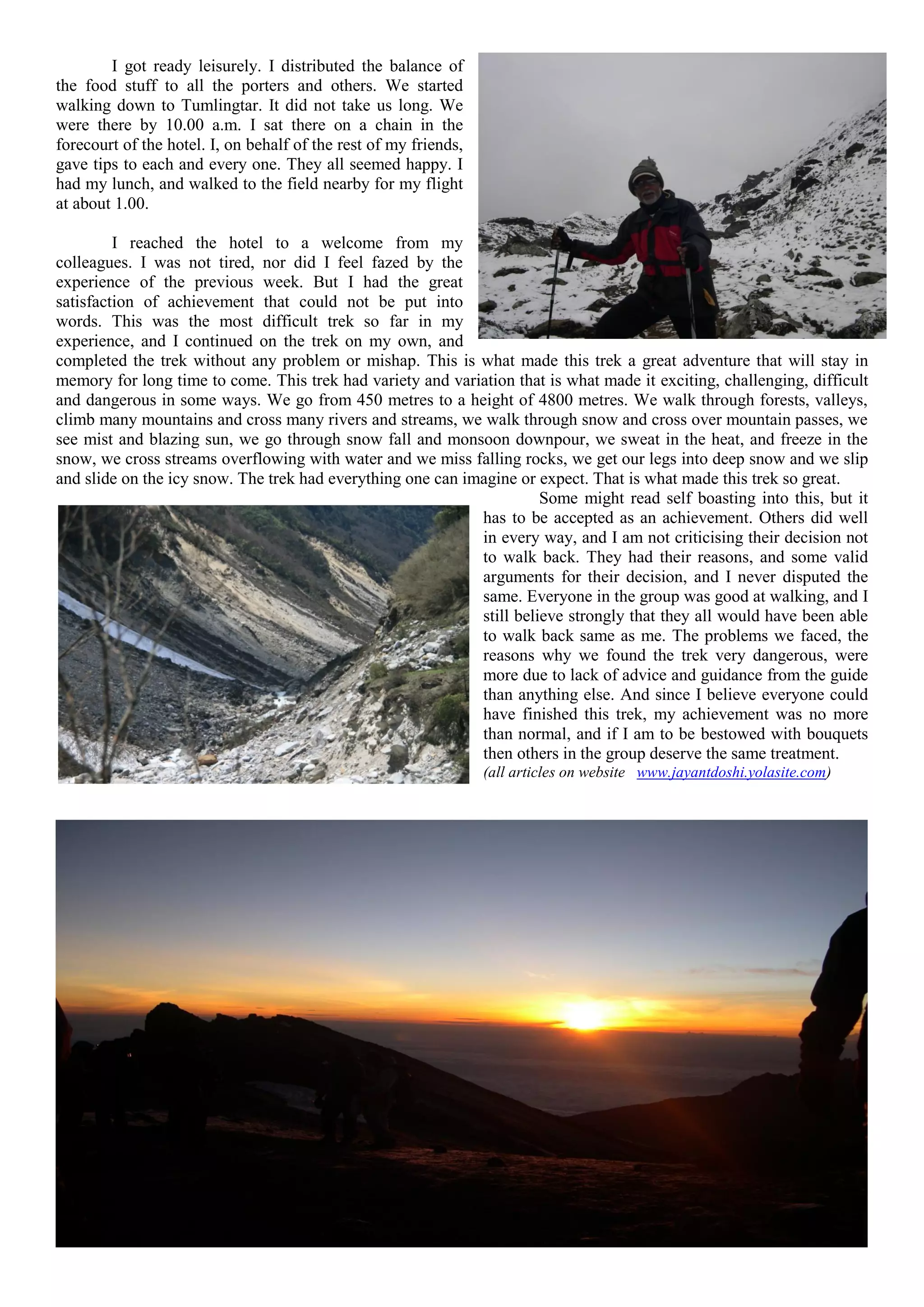 I got ready leisurely. I distributed the balance of
the food stuff to all the porters and others. We started
walking down to Tumlingtar. It did not take us long. We
were there by 10.00 a.m. I sat there on a chain in the
forecourt of the hotel. I, on behalf of the rest of my friends,
gave tips to each and every one. They all seemed happy. I
had my lunch, and walked to the field nearby for my flight
at about 1.00.

         I reached the hotel to a welcome from my
colleagues. I was not tired, nor did I feel fazed by the
experience of the previous week. But I had the great
satisfaction of achievement that could not be put into
words. This was the most difficult trek so far in my
experience, and I continued on the trek on my own, and
completed the trek without any problem or mishap. This is what made this trek a great adventure that will stay in
memory for long time to come. This trek had variety and variation that is what made it exciting, challenging, difficult
and dangerous in some ways. We go from 450 metres to a height of 4800 metres. We walk through forests, valleys,
climb many mountains and cross many rivers and streams, we walk through snow and cross over mountain passes, we
see mist and blazing sun, we go through snow fall and monsoon downpour, we sweat in the heat, and freeze in the
snow, we cross streams overflowing with water and we miss falling rocks, we get our legs into deep snow and we slip
and slide on the icy snow. The trek had everything one can imagine or expect. That is what made this trek so great.
                                                                       Some might read self boasting into this, but it
                                                             has to be accepted as an achievement. Others did well
                                                             in every way, and I am not criticising their decision not
                                                             to walk back. They had their reasons, and some valid
                                                             arguments for their decision, and I never disputed the
                                                             same. Everyone in the group was good at walking, and I
                                                             still believe strongly that they all would have been able
                                                             to walk back same as me. The problems we faced, the
                                                             reasons why we found the trek very dangerous, were
                                                             more due to lack of advice and guidance from the guide
                                                             than anything else. And since I believe everyone could
                                                             have finished this trek, my achievement was no more
                                                             than normal, and if I am to be bestowed with bouquets
                                                             then others in the group deserve the same treatment.
                                                                  (all articles on website www.jayantdoshi.yolasite.com)
 