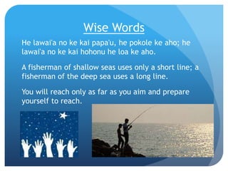 Wise Words
He lawai'a no ke kai papa'u, he pokole ke aho; he
lawai'a no ke kai hohonu he loa ke aho.
A fisherman of shallo...