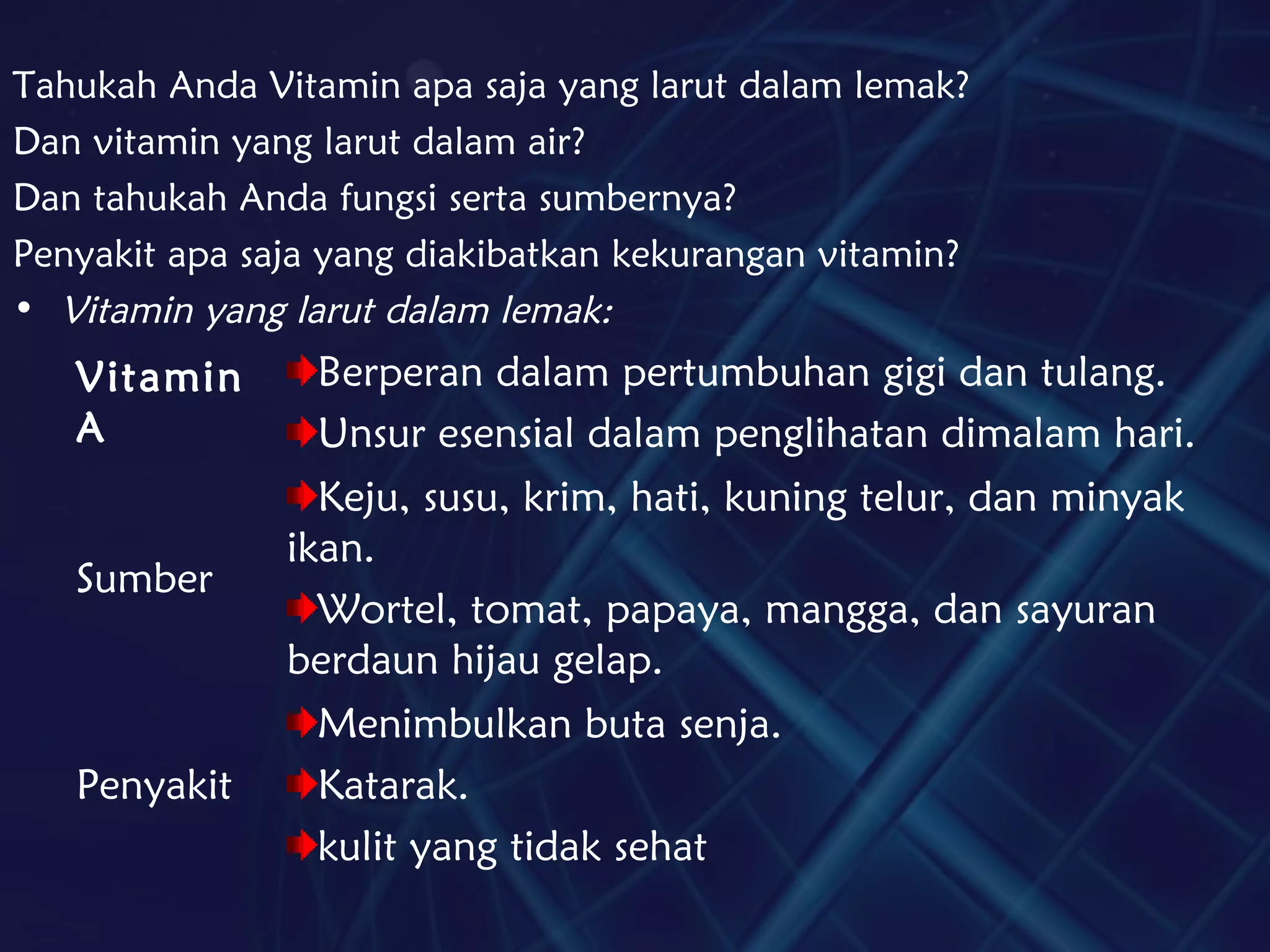 Tahukah Anda Vitamin apa saja yang larut dalam lemak?
Dan vitamin yang larut dalam air?
Dan tahukah Anda fungsi serta sumbernya?
Penyakit apa saja yang diakibatkan kekurangan vitamin?
• Vitamin yang larut dalam lemak:
Vitamin
A
Berperan dalam pertumbuhan gigi dan tulang.
Unsur esensial dalam penglihatan dimalam hari.
Sumber
Keju, susu, krim, hati, kuning telur, dan minyak
ikan.
Wortel, tomat, papaya, mangga, dan sayuran
berdaun hijau gelap.
Penyakit
Menimbulkan buta senja.
Katarak.
kulit yang tidak sehat
 