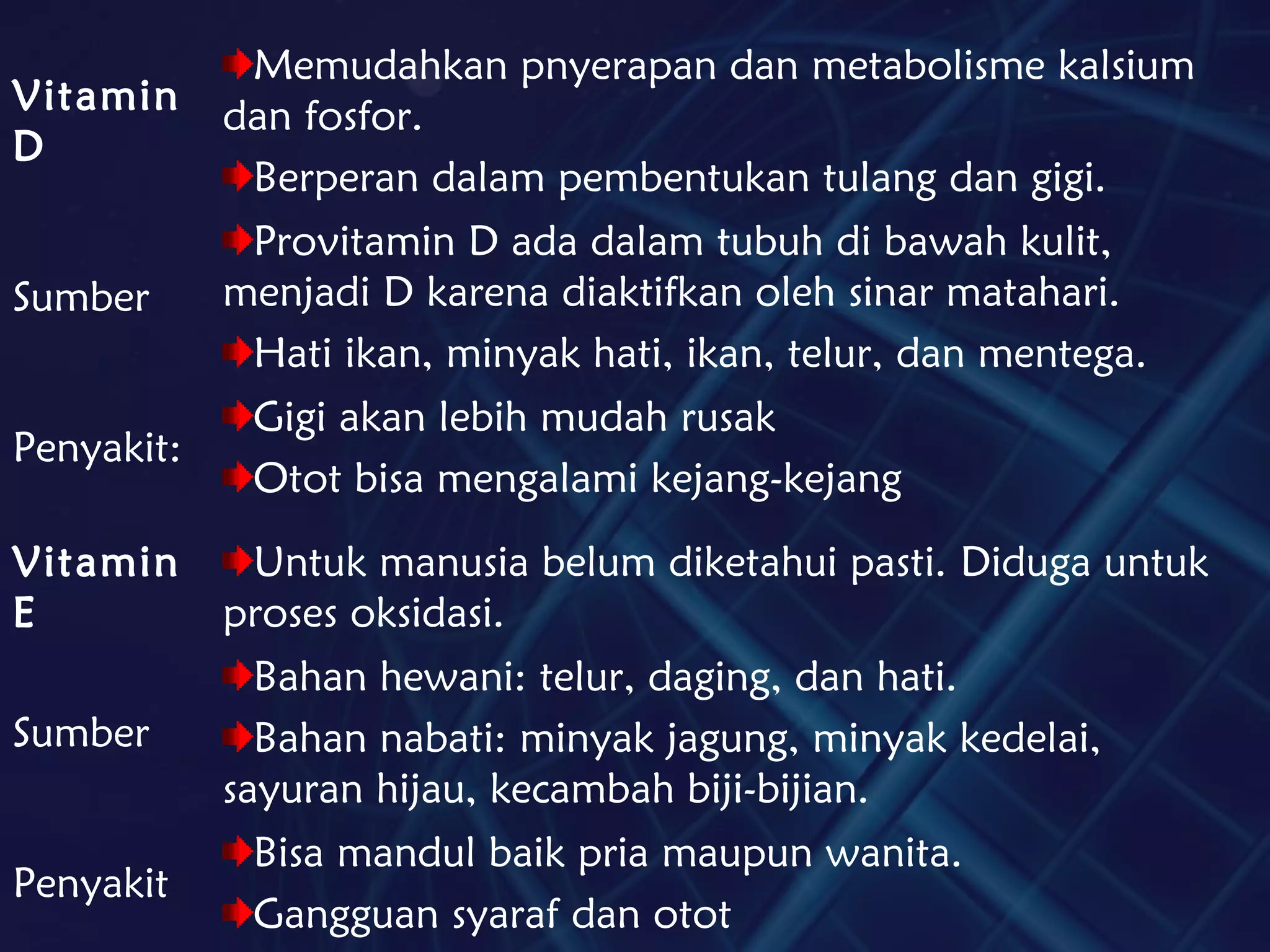 Vitamin
D
Memudahkan pnyerapan dan metabolisme kalsium
dan fosfor.
Berperan dalam pembentukan tulang dan gigi.
Sumber
Provitamin D ada dalam tubuh di bawah kulit,
menjadi D karena diaktifkan oleh sinar matahari.
Hati ikan, minyak hati, ikan, telur, dan mentega.
Penyakit:
Gigi akan lebih mudah rusak
Otot bisa mengalami kejang-kejang
Vitamin
E
Untuk manusia belum diketahui pasti. Diduga untuk
proses oksidasi.
Sumber
Bahan hewani: telur, daging, dan hati.
Bahan nabati: minyak jagung, minyak kedelai,
sayuran hijau, kecambah biji-bijian.
Penyakit
Bisa mandul baik pria maupun wanita.
Gangguan syaraf dan otot
 