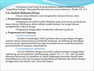 - Konsekuensi dari rantai & jaring makanan adalah timbulnya fenomena
“magnifikasi biologis” (biomagnifikasi;konsentrasi rantai makanan). (Penjls. Gb. V.7)
V.6. Analisis Makanan Hewan
- Secara umum dikenal 2 cara menganalisis makanan hewan, yaitu:
1. Pengamatan Langsung
- Pengamatan ini relatif mudah dilakukan pada jenis hewan yg berukuran
besar, diurnal, aktifitasnya dalam habitat mudah diamati, but sangat banyak
menghabiskan waktu & tenaga.
- Pengamatan langsg dapat memberikan informasi yg akurat.
2. Pengamatan tak Langsung
- Analisis isi lambung
Analisis isi kandungan relatif yg belum dicerna yg terdapat di bagian
anterior saluran pencernaannya (tembolok; lambung). Isi lambung di identifikasi
macamnya dan aspek kuantitatif nya dapt dinyatakan secara numerikal (jumlah),
gravimetrik(berat) ataupun volumetrik(isi).
- Cara penelusuran radioisotop
Cara ini dilakukan dengan menandai makanan dengan menggunakan
radioisotop yg usia-paruhnya relatif panjang, seperti: Ca45
, C14
, Co60
, dsb, yg sudah
diketahui besarannya di masukkan ke dalam lingkungan kemudian diamati jalur
perpindahannya serta laju kecepatan perpindahannya dideteksi dan diukur dengan
menggunakan alat khusus (spt. Pencecah Geiger)
 