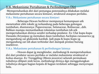 V.8. Mekanisme Pertahanan & Perlindungan Diri
-Mempertahankan diri dari pemangsa potensialnya dilakukan melalui
mekanisme pertahanan secara kimiawi, struktural ataupun perilaku.
V.8.1. Mekanisme pertahanan secara kimiawi
- Beberapa Hewan herbivor mempunyai kemampuan utk
menetralisir efek toksik yg terkandung pada beberapa golongan
tumbuhan, diantaranya: Papaveraceae, Solanaceae, Rubiaceae...dsb.
Bahkan mampu memanfaatkan toksisitas tumbuhan tsb utk
mempertahankan dirinya sendiri terhadap predator. Ex: Ulat kupu-kupu
Danaida chryssipus yg memakan daun tumbuhan Asclepias curassavica yg
mengandung zat glukosida kardiak. Jadi pupa & kupu-kupu yg
mengandung zat tsb akan terhindar dari dampak predasi burung
insektivor.
V.8.2. Mekanisme pertahanan & perlindungan lainnya
- Hewan dapat jg menghindar, melindungi & mempertahankan
diri dari predator secara perilaku or melalui mekanisme struktural or
kedua-duanya. Ex: Trenggiling (Manis javanica) seluruh permukaan
tubuhnya diliputi sisik keras, melindungi dirinya dgn menggulungkan
tubuhnya dengan bagian kepala di bagian terdalam sehingga menyerupai
bola.
 