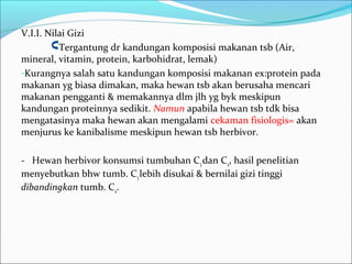 V.I.I. Nilai Gizi
Tergantung dr kandungan komposisi makanan tsb (Air,
mineral, vitamin, protein, karbohidrat, lemak)
-Kurangnya salah satu kandungan komposisi makanan ex:protein pada
makanan yg biasa dimakan, maka hewan tsb akan berusaha mencari
makanan pengganti & memakannya dlm jlh yg byk meskipun
kandungan proteinnya sedikit. Namun apabila hewan tsb tdk bisa
mengatasinya maka hewan akan mengalami cekaman fisiologis= akan
menjurus ke kanibalisme meskipun hewan tsb herbivor.
- Hewan herbivor konsumsi tumbuhan C3dan C4, hasil penelitian
menyebutkan bhw tumb. C3lebih disukai & bernilai gizi tinggi
dibandingkan tumb. C4.
 