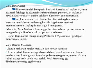 V.1.2. Daya Cerna
ditentukan oleh komposisi kimiawi & struktural makanan, serta
adaptasi fisiologis & adaptasi struktural sistem pencernaan makanan
hewan. Ex: Herbivor = enzim selulose, Karnivor= enzim protease.
mrpkan masalah dari hewan herbivor sedangkan hewan
karnivor masalahnya cenderung kepada bagaimana mencari,
menemukan,menangkap & menangani mangsanya.
-Mamalia, Aves, Mollusca & serangga herbivor saluran pencernaannya
mengandung mikroflora bakteri pencerna selulosa.
-Hewan Ruminantia mengandung Protozoa ( Diplodinium) yg dapat
mencerna selulosa.
V.1.3. Ukuran Makanan
-Ukuran makanan mrpkn masalah dari hewan karnivor
-Ukuran tubuh hewan mangsa harus dalam batas kemampuan hewan
predator untuk menguasai & melumpuhkan mangsanya, namun ukuran
tubuh mangsa tdk boleh juga terlalu kecil krn energi yg
dikeluarkan=energi yg diterima.
 