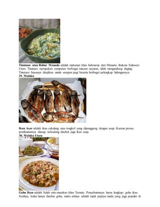 Tinutuan atau Bubur Manado adalah makanan khas Indonesia dari Manado, ibukota Sulawesi
Utara. Tinutuan merupakan campuran berbagai macam sayuran, tidak mengandung daging.
Tinutuan biasanya disajikan untuk sarapan pagi beserta berbagai pelengkap hidangannya.
29. Maluku
Ikan Asar adalah ikan cakalang atau tongkol yang dipanggang dengan asap. Karena proses
pembuatannya diasap, terkadang disebut juga ikan asap.
30. Maluku Utara
Gohu Ikan adalah Salah satu masakan khas Ternate. Penyebutannya harus lengkap: gohu ikan.
Soalnya, kalau hanya disebut gohu, maka artinya adalah rujak pepaya muda yang juga populer di
 