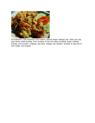 Di Kalimantan Utara khususnya kota Tarakan, terkenal dengan hidangan laut. Salah satu yang
patut dicoba adalah Kepiting Soka. Kepiting ini bisa kita makan keseluruh bagian tubuhnya.
Kepiting Soka memiliki cangkang yang lunak sehingga bisa dimakan. Kepiting ini juga bisa di
buat camilan atau kerupuk.
 