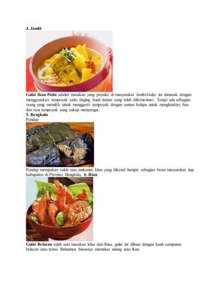 4. Jambi
Gulai Ikan Patin adalah masakan yang populer di masyarakat Jambi.Gulai ini dimasak dengan
menggunakan tempoyak yaitu daging buah durian yang telah difermentasi. Tetapi ada sebagian
orang yang memilih untuk mengganti tempoyak dengan santan kelapa untuk menghindari bau
dan rasa tempoyak yang cukup menyengat.
5. Bengkulu
Pendap
Pendap merupakan salah satu makanan khas yang dikenal hampir sebagian besar masyarakat tiap
kabupaten di Provinsi Bengkulu, 6. Riau
Gulai Belacan salah satu masakan khas dari Riau, gulai ini dibuat dengan kuah campuran
belacan atau terasi. Bahannya biasanya memakai udang atau ikan.
 