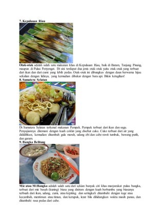7. Kepulauan Riau
Otak-otak adalah salah satu makanan khas di Kepulauan Riau, baik di Batam, Tanjung Pinang,
maupun di Pulau Penyengat. Di sini terdapat dua jenis otak-otak yaitu otak-otak yang terbuat
dari ikan dan dari cumi yang lebih pedas. Otak-otak ini dibungkus dengan daun berwarna hijau
sekalian dengan lidinya, yang kemudian dibakar dengan bara api. Bikin ketagihan!
8. Sumatera Selatan
Di Sumatera Selatan terkenal makanan Pempek. Pempek terbuat dari ikan dan sagu.
Penyajiannya ditemani dengan kuah coklat yang disebut cuko. Cuko terbuat dari air yang
dididihkan, kemudian ditambah gula merah, udang ebi dan cabe rawit tumbuk, bawang putih,
dan garam.
9. Bangka Belitung
Mie atau Mi Bangka adalah salah satu dari sekian banyak ciri khas masyarakat pulau bangka,
terbuat dari mie basah (kuning) biasa yang disiram dengan kuah berbumbu yang biasanya
terbuah dari ikan, udang, cumi, atau kepiting. dan seringkali ditambahi dengan toge atau
kecambah, mentimun atau timun, dan kerupuk, lezat bila dihidangkan waktu masih panas, dan
ditambahi rasa pedas dari cabe.
 
