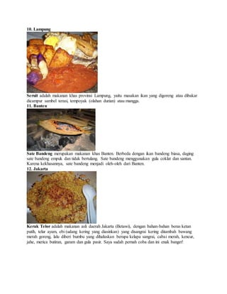 10. Lampung
Seruit adalah makanan khas provinsi Lampung, yaitu masakan ikan yang digoreng atau dibakar
dicampur sambel terasi, tempoyak (olahan durian) atau mangga.
11. Banten
Sate Bandeng merupakan makanan khas Banten. Berbeda dengan ikan bandeng biasa, daging
sate bandeng empuk dan tidak bertulang. Sate bandeng menggunakan gula coklat dan santan.
Karena kekhasannya, sate bandeng menjadi oleh-oleh dari Banten.
12. Jakarta
Kerak Telor adalah makanan asli daerah Jakarta (Betawi), dengan bahan-bahan beras ketan
putih, telur ayam, ebi (udang kering yang diasinkan) yang disangrai kering ditambah bawang
merah goreng, lalu diberi bumbu yang dihaluskan berupa kelapa sangrai, cabai merah, kencur,
jahe, merica butiran, garam dan gula pasir. Saya sudah pernah coba dan ini enak banget!
 