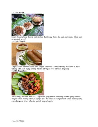 13. Jawa Barat
Serabi Kadang biasa disebut srabi terbuat dari tepung beras dan kuah cair manis. Manis dan
menggugah selera!
14. Jawa Tengah
Lunpia adalah makanan khas Jawa Tengah khususnya kota Semarang. Makanan ini berisi
rebung, telur, dan daging udang. Setelah dibungkus bisa dimakan langsung,
15. D.I. Yogyakarta
Nasi Gudeg, makanan khas D.I. Yogyakarta yang terbuat dari nangka muda yang dimasak
dengan santan. Gudeg dimakan dengan nasi dan disajikan dengan kuah santan kental (areh),
ayam kampung, telur, tahu dan sambal goreng krecek.
16. Jawa Timur
 