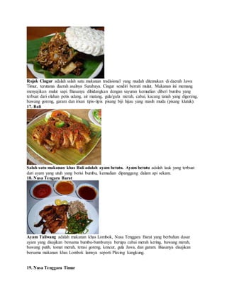 Rujak Cingur adalah salah satu makanan tradisional yang mudah ditemukan di daerah Jawa
Timur, terutama daerah asalnya Surabaya. Cingur sendiri berrati mulut. Makanan ini memang
menyajikan mulut sapi. Biasanya dihidangkan dengan sayuran kemudian diberi bumbu yang
terbuat dari olahan petis udang, air matang, gula/gula merah, cabai, kacang tanah yang digoreng,
bawang goreng, garam dan irisan tipis-tipis pisang biji hijau yang masih muda (pisang klutuk).
17. Bali
Salah satu makanan khas Bali adalah ayam betutu. Ayam betutu adalah lauk yang terbuat
dari ayam yang utuh yang berisi bumbu, kemudian dipanggang dalam api sekam.
18. Nusa Tengara Barat
Ayam Taliwang adalah makanan khas Lombok, Nusa Tenggara Barat yang berbahan dasar
ayam yang disajikan bersama bumbu-bumbunya berupa cabai merah kering, bawang merah,
bawang putih, tomat merah, terasi goreng, kencur, gula Jawa, dan garam. Biasanya disajikan
bersama makanan khas Lombok lainnya seperti Plecing kangkung.
19. Nusa Tenggara Timur
 