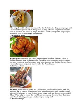 Juhu Singkah adalah makanan khas masyarakat Dayak, Kalimantan Tengah, yang sangat lezat.
Makanan ini bisa dijumpai di Kota Palangkaraya, Kalteng. Makanan yang terbuat dari umbut
rotan ini lebih lezat bila dipadukan dengan ikan betok. Umbut rotan diperoleh warga dengan
mencarinya di sekitar hutan tempat mereka tinggal.
23. Kalimantan Timur
Ayam Cincane adalah salah satu kuliner andalan di kota Samarinda. Biasanya, kuliner ini
dijadikan hidangan utama ketika masyarakat Samarinda menyelanggarakan pesta pernikahan
atau acara menyambut tamu kehormatan. aging ayam kampung yang disajikan bersama bumbu
berwarna kemerahan menjadi ciri khas tersendiri dari Ayam Cincane.
24. Sulawesi Selatan
Sup Konro adalah masakan sup iga sapi khas Indonesia yang berasal dari tradisi Bugis dan
Makassar. Sup ini biasanya dibuat dengan bahan iga sapi atau daging sapi. Masakan berkuah
warna coklat kehitaman ini biasa dimakan dengan ketupat kecil yang dipotong-potong terlebih
dahulu. Warna gelap ini berasal dari buah kluwek yang memang berwarna hitam. Bumbunya
relatif “kuat” akibat digunakannya ketumbar. Sup ini mantap abis!
25. Sulaweisi Tengah
 