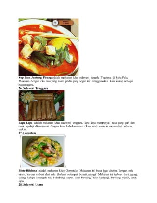 Sup Ikan Jantung Pisang adalah makanan khas sulawesi tengah, Tepatnya di kota Palu.
Makanan dengan cita rasa yang asam pedas yang segar ini, menggunakan ikan kakap sebagai
bahan utama.
26. Sulawesi Tenggara
Lapa-Lapa adalah makanan khas sulawesi tenggara, lapa-lapa mempunyai rasa yang guri dan
enak, apalagi dikonsumsi dengan ikan kaholeonarore (ikan asin) semakin menambah selerah
makan.
27. Gorontalo
Binte Biluhuta adalah makanan khas Gorontalo. Makanan ini biasa juga disebut dengan milu
siram, karena terbuat dari milu (bahasa setempat berarti jajung). Makanan ini terbuat dari jagung,
udang, kelapa setengah tua, belimbing sayur, daun bawang, daun kemangi, bawang merah, jeruk
nipis.
28. Sulawesi Utara
 