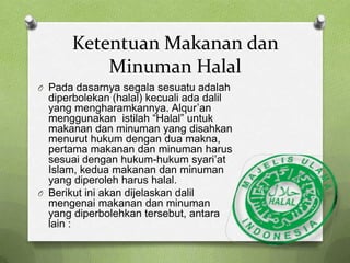 Ketentuan Makanan dan
           Minuman Halal
O Pada dasarnya segala sesuatu adalah
  diperbolekan (halal) kecuali ada dalil
  yang mengharamkannya. Alqur’an
  menggunakan istilah “Halal” untuk
  makanan dan minuman yang disahkan
  menurut hukum dengan dua makna,
  pertama makanan dan minuman harus
  sesuai dengan hukum-hukum syari’at
  Islam, kedua makanan dan minuman
  yang diperoleh harus halal.
O Berikut ini akan dijelaskan dalil
  mengenai makanan dan minuman
  yang diperbolehkan tersebut, antara
  lain :
 