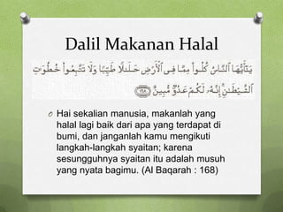 Dalil Makanan Halal


O Hai sekalian manusia, makanlah yang
 halal lagi baik dari apa yang terdapat di
 bumi, dan janganlah kamu mengikuti
 langkah-langkah syaitan; karena
 sesungguhnya syaitan itu adalah musuh
 yang nyata bagimu. (Al Baqarah : 168)
 
