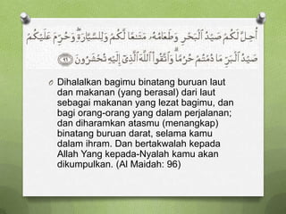 O Dihalalkan bagimu binatang buruan laut
 dan makanan (yang berasal) dari laut
 sebagai makanan yang lezat bagimu, dan
 bagi orang-orang yang dalam perjalanan;
 dan diharamkan atasmu (menangkap)
 binatang buruan darat, selama kamu
 dalam ihram. Dan bertakwalah kepada
 Allah Yang kepada-Nyalah kamu akan
 dikumpulkan. (Al Maidah: 96)
 