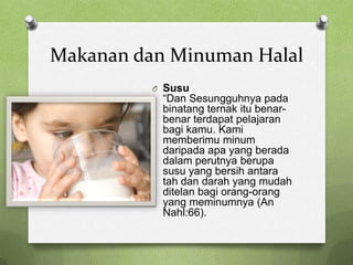 Makanan dan Minuman Halal
          O Susu
           “Dan Sesungguhnya pada
           binatang ternak itu benar-
           benar terdapat pelajaran
           bagi kamu. Kami
           memberimu minum
           daripada apa yang berada
           dalam perutnya berupa
           susu yang bersih antara
           tah dan darah yang mudah
           ditelan bagi orang-orang
           yang meminumnya (An
           Nahl:66).
 