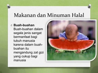 Makanan dan Minuman Halal
O Buah-buahan
 Buah-buahan dalam
 segala jenis sangat
 bermanfaat bagi
 tubuh manusia
 karena dalam buah-
 buahan itu
 mengandung zat gizi
 yang cukup bagi
 manusia
 