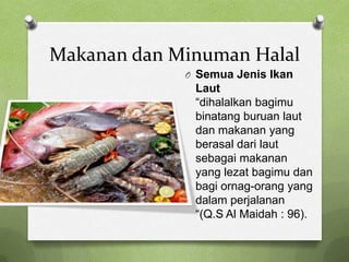 Makanan dan Minuman Halal
             O Semua Jenis Ikan
              Laut
              “dihalalkan bagimu
              binatang buruan laut
              dan makanan yang
              berasal dari laut
              sebagai makanan
              yang lezat bagimu dan
              bagi ornag-orang yang
              dalam perjalanan
              “(Q.S Al Maidah : 96).
 