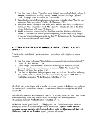 2. Dari Ibnu Umar berkata: "Dihalalkan untuk kalian 2 bangkai dan 2 darah. Adapun 2
bangkai yaitu ikan dan belalang, sedang 2 darah yaitu hati dan limpa." (Shahih.
Lihat Takhrijnya dalam Al-Furqan hal 27 edisi 4/Th.11)
3. Rasululah juga pernah ditanya tentang air laut, maka beliau bersabda: "Laut itu suci
airnya dan halal bangkainya." (Sahih; HR. Daraqutni: 538).
4. Rasulullah ditanya tentang air laut, maka jawab beliau : “Dia (laut) adalah pensuci
airnya dan halal bangkainya”. (HR. Abu Daud, At-Tirmidzi, An-Nasa`i, dan Ibnu
Majah; dishahihkan oleh Imam Al-Bukhary).
5. Syaikh Muhammad Nasiruddin Al--Albani berkata dalam Silsilah As-Shahihah
(no.480): "Dalam hadits ini terdapat faedah penting yaitu halalnya setiap bangkai
hewan laut sekalipun terapung di atas air (laut)?”. Beliau menjawab: "Sesungguhnya
yang terapung itu termasuk bangkainya.”
11. SETIAP HEWAN PEMAKAN KOTORAN, MAKA DAGINGNYA HARAM
DIMAKAN
Setiap jenis hewan jallaalah (pemakan kotoran : bangkai dan najis), dagingnya haram
dimakan
1. Dari Ibnu Umar ra. berkata: “Rasulullah melarang dari jalalah unta untuk dinaiki!”
(Sahih, HR. Abu Daud no. 2558).
2. Dalam riwayat lain disebutkan: “Rasulullah melarang dari memakan jallalah
(binatang pemakan kotoran) dan memerah susunya." (HR. Abu Daud : 3785,
Tirmidzi: 1823 dan Ibnu Majah: 3189).
3. Dari Amr bin Syu'aib ra. dari ayahnya dari kakeknya berkata: “Rasulullah melarang
dari keledai jinak dan jalalah, menaiki dan memakan dagingnya. "(HR Ahmad
(2/219) dan dihasankan Al-Hafidz dalam Fathul Bari 9/648).
Al-Jalalah yaitu setiap hewan baik hewan berkaki empat maupun berkaki dua yang makanan
pokoknya adalah kotoran-kotoran seperti kotoran manusia/hewan dan sejenisnya (Fathul
Bari; 9/648).
Ibnu Abi Syaiban dalam Al-Mushannaf (5/147/24598) meriwayatkan dari Ibnu Umar bahwa
beliau mengurung ayam yang makan kotoran selama tiga hari. (Sanadnya shahih
sebagaimana dikatakan Al-Hafidz dalam Fathul Bari 9/648).
Al-Baghawi dalam Syarh Sunnah (11/254) juga berkata: "Kemudian menghukumi suatu
hewan yang memakan kotoran sebagai jalalah perlu diteliti. Apabila hewan tersebut
memakan kotoran hanya bersifat kadang-kadang, maka ini tidak termasuk kategori
jalalah dan tidak haram dimakan seperti ayam dan sejenisnya...".
 