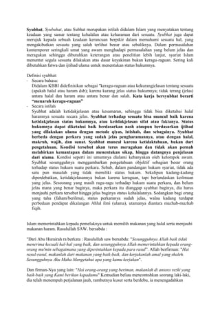 Syubhat, Syubuhat, atau Subhat merupakan istilah didalam Islam yang menyatakan tentang
keadaan yang samar tentang kehalalan atau keharaman dari sesuatu. Syubhat juga dapat
merujuk kepada sebuah keadaan kerancuan berpikir dalam memahami sesuatu hal, yang
mengakibatkan sesuatu yang salah terlihat benar atau sebaliknya. Dalam permasalahan
kontemporer seringkali umat yang awam menghadapi permasalahan yang belum jelas dan
meragukan sehingga dibutuhkan keterangan atau penelitian lebih lanjut, syariat Islam
menuntut segala sesuatu dilakukan atas dasar keyakinan bukan keragu-raguan. Sering kali
dibutuhkan fatwa dan ijtihad ulama untuk menentukan status hukumnya.
Definisi syubhat:
- Secara bahasa:
Didalam KBBI didefinisikan sebagai "keragu-raguan atau kekurangjelasan tentang sesuatu
(apakah halal atau haram dsb); karena kurang jelas status hukumnya; tidak terang (jelas)
antara halal dan haram atau antara benar dan salah. Kata kerja bersyubhat berarti
“menaruh keragu-raguan”
- Secara istilah
Syubhat adalah ketidakjelasan atau kesamaran, sehingga tidak bisa diketahui halal
haramnya sesuatu secara jelas. Syubhat terhadap sesuatu bisa muncul baik karena
ketidakjelasan status hukumnya, atau ketidakjelasan sifat atau faktanya. Status
hukumnya dapat diketahui baik berdasarkan nash ataupun berdasarkan ijtihad
yang dilakukan ulama dengan metode qiyas, istishab, dan sebagainya. Syubhat
berbeda dengan perkara yang sudah jelas pengharamannya, atau dengan halal,
makruh, wajib, dan sunat. Syubhat muncul karena ketidaktahuan, bukan dari
pengetahuan. Kondisi tersebut akan terus meragukan dan tidak akan pernah
melahirkan kemantapan dalam menentukan sikap, hingga datangnya penjelasan
dari ulama. Kondisi seperti ini umumnya dialami kebanyakan oleh kelompok awam.
Syubhat sesungguhnya menggambarkan pengetahuan objektif sebagian besar orang
terhadap status hukum suatu perkara. Sebab, dalam pandangan hukum syariat, tidak ada
satu pun masalah yang tidak memiliki status hukum. Sekalipun kadang-kadang
diperdebatkan, ketidakjelasannya bukan karena keraguan, tapi berlandaskan keilmuan
yang jelas. Seseorang yang masih ragu-ragu terhadap hukum suatu perkara, dan belum
jelas mana yang benar baginya, maka perkara itu dianggap syubhat baginya, dia harus
menjauhi perkara tersebut hingga jelas baginya status kehalalannya. Sedangkan bagi orang
yang tahu (faham/berilmu), status perkaranya sudah jelas, walau kadang terdapat
perbedaan pendapat dikalangan Ahlul ilmi (ulama), utamanya diantara mazhab-mazhab
fiqih.
Islam memerintahkan kepada pemeluknya untuk memilih makanan yang halal serta menjauhi
makanan haram. Rasulullah SAW. bersabda :
"Dari Abu Hurairah ra berkata : Rasulullah saw bersabda: "Sesungguhnya Allah baik tidak
menerima kecuali hal-hal yang baik, dan sesungguhnya Allah memerintahkan kepada orang-
orang mu'min sebagaimana yang diperintahkan kepada para rasul”. Allah berfirman: "Hai
rasul-rasul, makanlah dari makanan yang baik-baik, dan kerjakanlah amal yang shaleh.
Sesungguhnya Aku Maha Mengetahui apa yang kamu kerjakan".
Dan firman-Nya yang lain: "Hai orang-orang yang beriman, makanlah di antara rezki yang
baik-baik yang Kami berikan kepadamu" Kemudian beliau mencontohkan seorang laki-laki,
dia telah menempuh perjalanan jauh, rambutnya kusut serta berdebu, ia menengadahkan
 