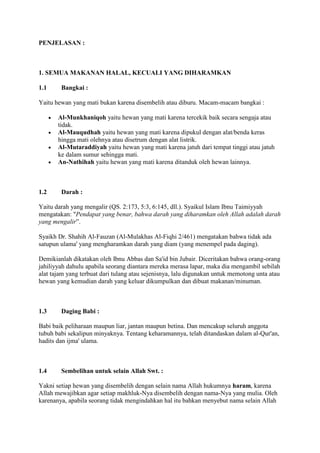 PENJELASAN :
1. SEMUA MAKANAN HALAL, KECUALI YANG DIHARAMKAN
1.1 Bangkai :
Yaitu hewan yang mati bukan karena disembelih atau diburu. Macam-macam bangkai :
Al-Munkhaniqoh yaitu hewan yang mati karena tercekik baik secara sengaja atau
tidak.
Al-Mauqudhah yaitu hewan yang mati karena dipukul dengan alat/benda keras
hingga mati olehnya atau disetrum dengan alat listrik.
Al-Mutaraddiyah yaitu hewan yang mati karena jatuh dari tempat tinggi atau jatuh
ke dalam sumur sehingga mati.
An-Nathihah yaitu hewan yang mati karena ditanduk oleh hewan lainnya.
1.2 Darah :
Yaitu darah yang mengalir (QS. 2:173, 5:3, 6:145, dll.). Syaikul Islam Ibnu Taimiyyah
mengatakan: "Pendapat yang benar, bahwa darah yang diharamkan oleh Allah adalah darah
yang mengalir”.
Syaikh Dr. Shahih Al-Fauzan (Al-Mulakhas Al-Fiqhi 2/461) mengatakan bahwa tidak ada
satupun ulama' yang mengharamkan darah yang diam (yang menempel pada daging).
Demikianlah dikatakan oleh Ibnu Abbas dan Sa'id bin Jubair. Diceritakan bahwa orang-orang
jahiliyyah dahulu apabila seorang diantara mereka merasa lapar, maka dia mengambil sebilah
alat tajam yang terbuat dari tulang atau sejenisnya, lalu digunakan untuk memotong unta atau
hewan yang kemudian darah yang keluar dikumpulkan dan dibuat makanan/minuman.
1.3 Daging Babi :
Babi baik peliharaan maupun liar, jantan maupun betina. Dan mencakup seluruh anggota
tubuh babi sekalipun minyaknya. Tentang keharamannya, telah ditandaskan dalam al-Qur'an,
hadits dan ijma' ulama.
1.4 Sembelihan untuk selain Allah Swt. :
Yakni setiap hewan yang disembelih dengan selain nama Allah hukumnya haram, karena
Allah mewajibkan agar setiap makhluk-Nya disembelih dengan nama-Nya yang mulia. Oleh
karenanya, apabila seorang tidak mengindahkan hal itu bahkan menyebut nama selain Allah
 