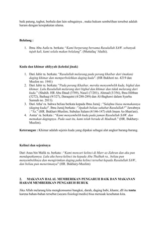 baik patung, taghut, berhala dan lain sebagainya , maka hukum sembelihan tersebut adalah
haram dengan kesepakatan ulama.
Belalang :
1. Ibnu Abu Aufa ra. berkata: “Kami berperang bersama Rasulullah SAW. sebanyak
tujuh kali, kami selalu makan belalang”. (Muttafaq „Alaihi).
Kuda dan khimar ahliyyah (keledai jinak)
1. Dari Jabir ra. berkata: "Rasulullah melarang pada perang khaibar dari (makan)
daging khimar dan memperbolehkan daging kuda". (HR Bukhori no. 4219 dan
Muslim no. 1941)
2. Dari Jabir ra. berkata: "Pada perang Khaibar, mereka menyembelih kuda, bighal dan
khimar. Lalu Rasulullah melarang dari bighal dan khimar dan tidak melarang dari
kuda.” (Shahih. HR Abu Daud (3789), Nasa'i (7/201), Ahmad (3/356), Ibnu Hibban
(5272), Baihaqi (9/327), Daraqutni (4/288-289) dan Al-Baghawi dalam Syarhu
Sunnah no. 2811).
3. Dari Atha' ra. bahwa beliau berkata kepada Ibnu Juraij : "Salafmu biasa memakannya
(daging kuda)". Ibnu Juraij berkata : "Apakah beliau sahabat Rasulullah?” Jawabnya
: “Ya.” (HR. Bukhari-Muslim; Subulus Salam (4/146-147) oleh Imam As-Shan'ani).
4. Asma‟ ra. berkata : “Kami menyembelih kuda pada jaman Rasulullah SAW. dan
memakan dagingnya. Pada saat itu, kami telah berada di Madinah.” (HR. Bukhary-
Muslim).
Keterangan : Khimar adalah sejenis kuda yang dipakai sebagai alat angkut barang-barang.
Kelinci dan sejenisnya
Dari Anas bin Malik ra. berkata : “Kami mencari kelinci di Marr az-Zahran dan aku pun
mendapatkannya. Lalu aku bawa kelinci itu kepada Abu Thalhah ra., beliau pun
menyembelihnya dan mengirimkan daging paha kelinci tersebut kepada Rasulullah SAW.,
dan beliau pun menerimanya” (HR. Bukhary-Muslim)
2. MAKANAN HALAL MEMBERIKAN PENGARUH BAIK DAN MAKANAN
HARAM MEMBERIKAN PENGARUH BURUK
Jika Allah melarang kita mengkonsumsi bangkai, darah, daging babi, khamr, dll itu tentu
karena bahan-bahan tersebut (secara fisiologi/medis) bisa merusak kesehatan kita.
 