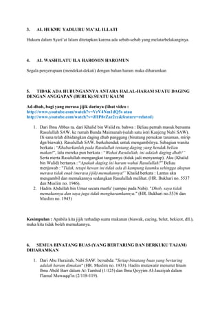 3. AL HUKMU YADLURU MA’AL ILLATI
Hukum dalam Syari‟at Islam ditetapkan karena ada sebab-sebab yang melatarbelakanginya.
4. AL WASHILATU ILA HAROMIN HAROMUN
Segala penyerupaan (mendekat-dekati) dengan bahan haram maka diharamkan
5. TIDAK ADA HUBUNGANNYA ANTARA HALAL-HARAM SUATU DAGING
DENGAN ANGGAPAN (BURUK) SUATU KAUM
Ad-dhab, bagi yang merasa jijik darinya (lihat video :
http://www.youtube.com/watch?v=VrV4Nm1dQ5s atau
http://www.youtube.com/watch?v=JHP8rZaz2cc&feature=related)
1. Dari Ibnu Abbas ra. dari Khalid bin Walid ra. bahwa : Beliau pernah masuk bersama
Rasulullah SAW. ke rumah Bunda Maimunah (salah satu istri Kanjeng Nabi SAW).
Di sana telah dihidangkan daging dhab panggang (binatang pemakan tanaman, mirip
dgn biawak). Rasulullah SAW. berkehendak untuk mengambilnya. Sebagian wanita
berkata : “Khabarkanlah pada Rasulullah tentang daging yang hendak beliau
makan!”, lalu mereka pun berkata : “Wahai Rasulullah, ini adalah daging dhab!”
Serta merta Rasulullah mengangkat tangannya (tidak jadi menyantap). Aku (Khalid
bin Walid) bertanya : “Apakah daging ini haram wahai Rasulullah?” Beliau
menjawab : "Tidak, tetapi hewan ini tidak ada di kampung kaumku sehingga akupun
merasa tidak enak (merasa jijik) memakannya!” Khalid berkata : Lantas aku
mengambil dan memakannya sedangkan Rasulullah melihat. (HR. Bukhari no. 5537
dan Muslim no. 1946).
2. Hadits Abdullah bin Umar secara marfu' (sampai pada Nabi). "Dhob, saya tidak
memakannya dan saya juga tidak mengharamkannya." (HR. Bukhari no.5536 dan
Muslim no. 1943)
Kesimpulan : Apabila kita jijik terhadap suatu makanan (biawak, cacing, belut, bekicot, dll.),
maka kita tidak boleh memakannya.
6. SEMUA BINATANG BUAS (YANG BERTARING DAN BERKUKU TAJAM)
DIHARAMKAN
1. Dari Abu Hurairah, Nabi SAW. bersabda: "Setiap binatang buas yang bertaring
adalah haram dimakan" (HR. Muslim no. 1933). Hadits mutawatir menurut Imam
Ibnu Abdil Barr dalam At-Tamhid (1/125) dan Ibnu Qoyyim Al-Jauziyah dalam
I'lamul Muwaqqi'in (2/118-119).
 