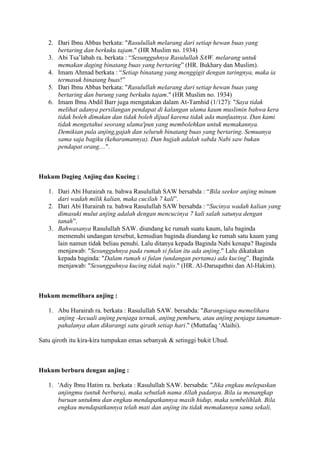 2. Dari Ibnu Abbas berkata: "Rasulullah melarang dari setiap hewan buas yang
bertaring dan berkuku tajam." (HR Muslim no. 1934)
3. Abi Tsa‟labah ra. berkata : “Sesungguhnya Rasulullah SAW. melarang untuk
memakan daging binatang buas yang bertaring” (HR. Bukhary dan Muslim).
4. Imam Ahmad berkata : “Setiap binatang yang menggigit dengan taringnya, maka ia
termasuk binatang buas!”
5. Dari Ibnu Abbas berkata: "Rasulullah melarang dari setiap hewan buas yang
bertaring dan burung yang berkuku tajam." (HR Muslim no. 1934)
6. Imam Ibnu Abdil Barr juga mengatakan dalam At-Tamhid (1/127): "Saya tidak
melihat adanya persilangan pendapat di kalangan ulama kaum muslimin bahwa kera
tidak boleh dimakan dan tidak boleh dijual karena tidak ada manfaatnya. Dan kami
tidak mengetahui seorang ulama'pun yang membolehkan untuk memakannya.
Demikian pula anjing,gajah dan seluruh binatang buas yang bertaring. Semuanya
sama saja bagiku (keharamannya). Dan hujjah adalah sabda Nabi saw bukan
pendapat orang....".
Hukum Daging Anjing dan Kucing :
1. Dari Abi Hurairah ra. bahwa Rasulullah SAW bersabda : “Bila seekor anjing minum
dari wadah milik kalian, maka cucilah 7 kali”.
2. Dari Abi Hurairah ra. bahwa Rasulullah SAW bersabda : “Sucinya wadah kalian yang
dimasuki mulut anjing adalah dengan mencucinya 7 kali salah satunya dengan
tanah”.
3. Bahwasanya Rasulullah SAW. diundang ke rumah suatu kaum, lalu baginda
memenuhi undangan tersebut, kemudian baginda diundang ke rumah satu kaum yang
lain namun tidak beliau penuhi. Lalu ditanya kepada Baginda Nabi kenapa? Baginda
menjawab: "Sesungguhnya pada rumah si fulan itu ada anjing." Lalu dikatakan
kepada baginda: "Dalam rumah si fulan (undangan pertama) ada kucing”. Baginda
menjawab: "Sesungguhnya kucing tidak najis." (HR. Al-Daruquthni dan Al-Hakim).
Hukum memelihara anjing :
1. Abu Hurairah ra. berkata : Rasulullah SAW. bersabda: "Barangsiapa memelihara
anjing -kecuali anjing penjaga ternak, anjing pemburu, atau anjing penjaga tanaman-
pahalanya akan dikurangi satu qirath setiap hari." (Muttafaq „Alaihi).
Satu qiroth itu kira-kira tumpukan emas sebanyak & setinggi bukit Uhud.
Hukum berburu dengan anjing :
1. 'Adiy Ibnu Hatim ra. berkata : Rasulullah SAW. bersabda: "Jika engkau melepaskan
anjingmu (untuk berburu), maka sebutlah nama Allah padanya. Bila ia menangkap
buruan untukmu dan engkau mendapatkannya masih hidup, maka sembelihlah. Bila
engkau mendapatkannya telah mati dan anjing itu tidak memakannya sama sekali,
 