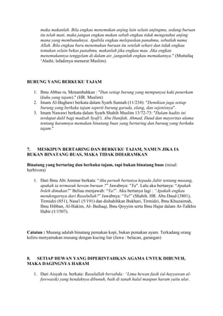 maka makanlah. Bila engkau menemukan anjing lain selain anjingmu, sedang buruan
itu telah mati, maka jangan engkau makan sebab engkau tidak mengetahui anjing
mana yang membunuhnya. Apabila engkau melepaskan panahmu, sebutlah nama
Allah. Bila engkau baru menemukan buruan itu setelah sehari dan tidak engkau
temukan selain bekas panahmu, makanlah jika engkau mau. Jika engkau
menemukannya tenggelam di dalam air, janganlah engkau memakannya." (Muttafaq
„Alaihi; lafadznya menurut Muslim).
BURUNG YANG BERKUKU TAJAM
1. Ibnu Abbas ra. Menambahkan : "Dan setiap burung yang mempunyai kaki penerkam
(kuku yang tajam)." (HR. Muslim)
2. Imam Al-Baghawi berkata dalam Syarh Sunnah (11/234): "Demikian juga setiap
burung yang berkuku tajam seperti burung garuda, elang, dan sejenisnya".
3. Imam Nawawi berkata dalam Syarh Shahih Muslim 13/72-73: "Dalam hadits ini
terdapat dalil bagi madzab Syafi'i, Abu Hanifah, Ahmad, Daud dan mayoritas ulama
tentang haramnya memakan binatang buas yang bertaring dan burung yang berkuku
tajam."
7. MESKIPUN BERTARING DAN BERKUKU TAJAM, NAMUN JIKA IA
BUKAN BINATANG BUAS, MAKA TIDAK DIHARAMKAN
Binatang yang bertaring dan berkuku tajam, tapi bukan binatang buas (misal:
herbivora)
1. Dari Ibnu Abi Ammar berkata: “Aku pernah bertanya kepada Jabir tentang musang,
apakah ia termasuk hewan buruan ?” Jawabnya: "Ya". Lalu aku bertanya: “Apakah
boleh dimakan?” Beliau menjawab: “Ya!”. Aku bertanya lagi : “Apakah engkau
mendengarnya dari Rasulullah?” Jawabnya: “Ya!” (Shahih. HR. Abu Daud (3801),
Tirmidzi (851), Nasa'i (5/191) dan dishahihkan Bukhari, Tirmidzi, Ibnu Khuzaimah,
Ibnu Hibban, Al-Hakim, Al- Baihaqi, Ibnu Qoyyim serta Ibnu Hajar dalam At-Talkhis
Habir (1/1507).
Catatan : Musang adalah binatang pemakan kopi, bukan pemakan ayam. Terkadang orang
keliru menyamakan musang dengan kucing liar (Jawa : belacan, garangan)
8. SETIAP HEWAN YANG DIPERINTAHKAN AGAMA UNTUK DIBUNUH,
MAKA DAGINGNYA HARAM
1. Dari Aisyah ra. berkata: Rasulullah bersabda: “Lima hewan fasik (al-hayyawan al-
fawwasik) yang hendaknya dibunuh, baik di tanah halal maupun haram yaitu ular,
 