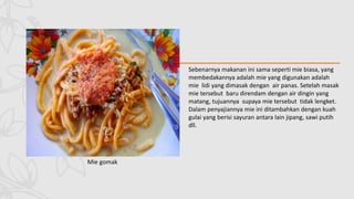 Mie gomak
Sebenarnya makanan ini sama seperti mie biasa, yang
membedakannya adalah mie yang digunakan adalah
mie lidi yang dimasak dengan air panas. Setelah masak
mie tersebut baru direndam dengan air dingin yang
matang, tujuannya supaya mie tersebut tidak lengket.
Dalam penyajiannya mie ini ditambahkan dengan kuah
gulai yang berisi sayuran antara lain jipang, sawi putih
dll.
 