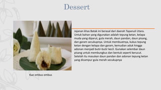 Dessert
Kue ombus ombus
Jajanan khas Batak ini berasal dari daerah Tapanuli Utara.
Untuk bahan yang digunakan adalah tepung ketan, kelapa
muda yang diparut, gula merah, daun pandan, daun pisang,
dan garam secukupnya. Untuk membuatnya, kukus tepung
ketan dengan kelapa dan garam, kemudian aduk hingga
adonan menjadi butir-butir kecil. Gunakan selembar daun
pisang untuk membungkus dan bentuk seperti kerucut.
Setelah itu masukan daun pandan dan adonan tepung ketan
yang dicampur gula merah secukupnya
 