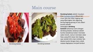 Main course
Dendeng balado Dendeng batokok
Dendeng balado adalah masakan
khas Sumatera Barat dibuat dari
irisan tipis dan lebar daging sapi
yang dikeringkan lalu digoreng
kering.Daging goreng ini lalu diberi
bumbu balado.
Sedangkan dendeng
batokok bahannya sama dengan
dendeng balado, bedanya adalah
bumbu baladonya bukan memakai
cabai merah, namun memakai cabai
hijau yang diiris kasar dan daging
sapi setelah diiris tipis melebar lalu
dipukul-pukul dengan batu cobek
supaya dagingnya menjadi lembut.
 