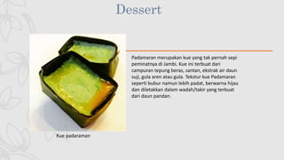Dessert
Kue padaraman
Padamaran merupakan kue yang tak pernah sepi
peminatnya di Jambi. Kue ini terbuat dari
campuran tepung beras, santan, ekstrak air daun
suji, gula aren atau gula. Tekstur kue Padamaran
seperti bubur namun lebih padat, berwarna hijau
dan diletakkan dalam wadah/takir yang terbuat
dari daun pandan.
 