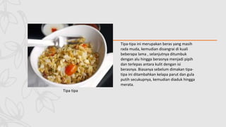 Tipa tipa
Tipa-tipa ini merupakan beras yang masih
rada muda, kemudian disangrai di kuali
beberapa lama , selanjutnya ditumbuk
dengan alu hingga berasnya menjadi pipih
dan terlepas antara kulit dengan isi
berasnya. Biasanya sebelum dimakan tipa-
tipa ini ditambahkan kelapa parut dan gula
putih secukupnya, kemudian diaduk hingga
merata.
 