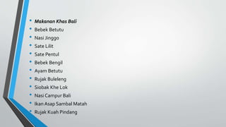 • Makanan Khas Bali
• Bebek Betutu
• Nasi Jinggo
• Sate Lilit
• Sate Pentul
• Bebek Bengil
• Ayam Betutu
• Rujak Buleleng
• Siobak Khe Lok
• Nasi Campur Bali
• Ikan Asap Sambal Matah
• Rujak Kuah Pindang
 