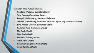 Makanan Khas Pulau Sumatera
• Rendang (Padang, Sumatera Barat)
• Sate Padang (Sumatera Barat)
• Pempek (Palembang, Sumatera Selatan)
• Tekwan (Palembang, Sumatera Selatan)• Ayam Pop (Sumatera Barat)
• Bika Ambon (Medan, Sumatera Utara)
• Kari atau Kare (Sumatera Utara)
• Mie Aceh (Aceh)
• Nasi Gurih (Aceh)
• Mie Jalak Sabang (Aceh)
• TasakTelur (Aceh)
• Gulai Kambing khas Aceh (Aceh)
• AyamTangkap (Aceh)
 