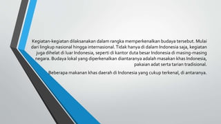 Kegiatan-kegiatan dilaksanakan dalam rangka memperkenalkan budaya tersebut. Mulai
dari lingkup nasional hingga internasional.Tidak hanya di dalam Indonesia saja, kegiatan
juga dihelat di luar Indonesia, seperti di kantor duta besar Indonesia di masing-masing
negara. Budaya lokal yang diperkenalkan diantaranya adalah masakan khas Indonesia,
pakaian adat serta tarian tradisional.
Beberapa makanan khas daerah di Indonesia yang cukup terkenal, di antaranya.
 