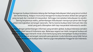 Keragaman budaya Indonesia datang dari berbagai kebudayaan lokal yang terus tumbuh
dan berkembang. Adapun munculnya keragaman budaya tersebut akibat dari pengaruh
yang tampak dan merekah di masyarakat. Sehingga menciptakan kebudayaan itu sendiri.
Seiring berjalannya waktu, perkembangan kebudayaan mempunyai peran dan fungsi
untuk meningkatkan semangat nasionalis. Hal itu karena budaya lokal memuat nilai-nilai
sosial yang perlu diterapkan oleh tiap masyarakat Indonesia itu sendiri.
Bahkan dengan perkembangan informasi yang semakin global, budaya Indonesia semakin
menyebar tidak hanya di Indonesia saja. Beberapa negara luar telah mengenal budaya asli
Indonesia. Sehingga menarik minat untuk berkunjung serta mempelajari budaya tersebut.
Hal ini berkat semangat nasionalis para generasi muda Indonesia yang tidak hanya
mempertahankan budaya lokal. Namun juga menyebarkan hingga ke luar Indonesia.
 